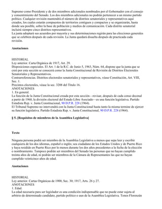 Supremo como Presidente y de dos miembros adicionales nombrados por el Gobernador con el consejo
y consentimiento del Senado. Los dos miembros adicionales no podrán pertenecer a un mismo partido
político. Cualquier revisión mantendrá el número de distritos senatoriales y representativos aquí
creados, los cuales estarán compuestos de territorios contiguos y compactos y se organizarán, hasta
donde sea posible, sobre la base de población y medios de comunicación. Cada distrito senatorial
incluirá siempre cinco distritos representativos.
La junta adoptará sus acuerdos por mayoría y sus determinaciones regirán para las elecciones generales
que se celebren después de cada revisión. La Junta quedará disuelta después de practicada cada
revisión.

Anotaciones


HISTORIAL
Ley anterior. Carta Orgánica de 1917, Art. 29.
Disposiciones especiales. El Art. 1 de la R.C. de Junio 5, 1963, Núm. 64, dispone que la junta que se
creó por esta sección se conocerá como la Junta Constitucional de Revisión de Distritos Electorales
Senatoriales y Representativos.
Contrarreferencias. Distritos electorales senatoriales y representativos, véase Constitución, Art. VIII,
Sec. 1.
Precintos electorales, véase la sec. 3208 del Título 16.
ANOTACIONES
1. En general.
La función de la Junta Constitucional creada por esta sección—revisar, después de cada censo decenal
a partir de 1960, la división electoral del Estado Libre Asociado—es una función legislativa. Partido
Estadista Rep. v. Junta Constitucional, 90 D.P.R. 228 (1964).
El Tribunal Supremo no intervendrá con la Junta Constitucional hasta tanto la misma termine de ejercer
su función legislativa. Partido Estadista Rep. v. Junta Constitucional, 90 D.P.R. 228 (1964).

§ 5. [Requisitos de miembros de la Asamblea Legislativa]



Texto

Ninguna persona podrá ser miembro de la Asamblea Legislativa a menos que sepa leer y escribir
cualquiera de los dos idiomas, español o inglés; sea ciudadano de los Estados Unidos y de Puerto Rico
y haya residido en Puerto Rico por lo menos durante los dos años precedentes a la fecha de la elección
o nombramiento. Tampoco podrán ser miembros del Senado las personas que no hayan cumplido
treinta años de edad, ni podrán ser miembros de la Cámara de Representantes las que no hayan
cumplido veinticinco años de edad.

Anotaciones


HISTORIAL
Ley anterior. Cartas Orgánicas de 1900, Sec. 30; 1917, Arts. 26 y 27.
ANOTACIONES
1. Edad.
La edad necesaria para ser legislador es una condición indispensable que no puede estar sujeta al
arbitrio de determinado candidato, partido político o aun de la Asamblea Legislativa. Tonos Florenzán
 