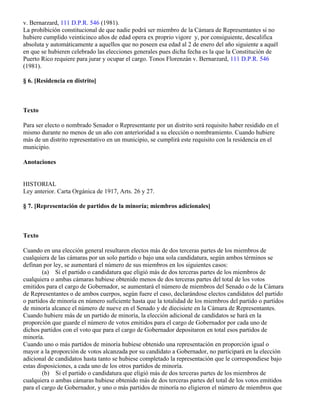 v. Bernarzard, 111 D.P.R. 546 (1981).
La prohibición constitucional de que nadie podrá ser miembro de la Cámara de Representantes si no
hubiere cumplido veinticinco años de edad opera ex proprio vigore y, por consiguiente, descalifica
absoluta y automáticamente a aquellos que no poseen esa edad al 2 de enero del año siguiente a aquél
en que se hubieren celebrado las elecciones generales pues dicha fecha es la que la Constitución de
Puerto Rico requiere para jurar y ocupar el cargo. Tonos Florenzán v. Bernarzard, 111 D.P.R. 546
(1981).

§ 6. [Residencia en distrito]



Texto

Para ser electo o nombrado Senador o Representante por un distrito será requisito haber residido en el
mismo durante no menos de un año con anterioridad a su elección o nombramiento. Cuando hubiere
más de un distrito representativo en un municipio, se cumplirá este requisito con la residencia en el
municipio.

Anotaciones


HISTORIAL
Ley anterior. Carta Orgánica de 1917, Arts. 26 y 27.

§ 7. [Representación de partidos de la minoría; miembros adicionales]



Texto

Cuando en una elección general resultaren electos más de dos terceras partes de los miembros de
cualquiera de las cámaras por un solo partido o bajo una sola candidatura, según ambos términos se
definan por ley, se aumentará el número de sus miembros en los siguientes casos:
        (a) Si el partido o candidatura que eligió más de dos terceras partes de los miembros de
cualquiera o ambas cámaras hubiese obtenido menos de dos terceras partes del total de los votos
emitidos para el cargo de Gobernador, se aumentará el número de miembros del Senado o de la Cámara
de Representantes o de ambos cuerpos, según fuere el caso, declarándose electos candidatos del partido
o partidos de minoría en número suficiente hasta que la totalidad de los miembros del partido o partidos
de minoría alcance el número de nueve en el Senado y de diecisiete en la Cámara de Representantes.
Cuando hubiere más de un partido de minoría, la elección adicional de candidatos se hará en la
proporción que guarde el número de votos emitidos para el cargo de Gobernador por cada uno de
dichos partidos con el voto que para el cargo de Gobernador depositaron en total esos partidos de
minoría.
Cuando uno o más partidos de minoría hubiese obtenido una representación en proporción igual o
mayor a la proporción de votos alcanzada por su candidato a Gobernador, no participará en la elección
adicional de candidatos hasta tanto se hubiese completado la representación que le correspondiese bajo
estas disposiciones, a cada uno de los otros partidos de minoría.
        (b) Si el partido o candidatura que eligió más de dos terceras partes de los miembros de
cualquiera o ambas cámaras hubiese obtenido más de dos terceras partes del total de los votos emitidos
para el cargo de Gobernador, y uno o más partidos de minoría no eligieron el número de miembros que
 
