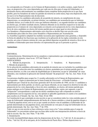 les correspondía en el Senado o en la Cámara de Representantes o en ambos cuerpos, según fuere el
caso, en proporción a los votos depositados por cada uno de ellos para el cargo de Gobernador, se
declararán electos adicionalmente sus candidatos hasta completar dicha proporción en lo que fuere
posible, pero los Senadores de todos los partidos de minoría no serán nunca, bajo esta disposición, más
de nueve ni los Representantes más de diecisiete.
Para seleccionar los candidatos adicionales de un partido de minoría, en cumplimiento de estas
disposiciones, se considerarán, en primer término, sus candidatos por acumulación que no hubieren
resultado electos, en el orden de los votos que hubieren obtenido y, en segundo término sus candidatos
de distrito que, sin haber resultado electos, hubieren obtenido en sus distritos respectivos la más alta
proporción en el número de votos depositados en relación con la proporción de los votos depositados a
favor de otros candidatos no electos del mismo partido para un cargo igual en otros distritos.
Los Senadores y Representantes adicionales cuya elección se declare bajo esta sección serán
considerados para todos los fines como Senadores o Representantes por Acumulación.
La Asamblea Legislativa adoptará las medidas necesarias para reglamentar estas garantías, y dispondrá
la forma de adjudicar las fracciones que resultaren en la aplicación de las reglas contenidas en esta
sección, así como el número mínimo de votos que deberá depositar un partido de minoría a favor de su
candidato a Gobernador para tener derecho a la representación que en la presente se provee.

Anotaciones


HISTORIAL
Contrarreferencias. Determinación de los senadores o representantes que correspondan a cada uno de
los partidos de minoría, véase la sec. 3272 del Título 16.
ANOTACIONES
    1. Método de proporción.           2. Interpretación.     3. Senadores.      4. Representantes.
1. Método de proporción.
En la selección de candidatos adicionales de un partido de minoría una vez incluidos los candidatos por
acumulación, la selección entre los candidatos no electos, postulados por el mismo partido para los
diversos distritos, se ciñe a un orden de elegibilidad que se determina, no por la "pluralidad" de votos
obtenidos, sino mediante la aplicación del método llamado "de proporción". Op. Sec. Just. Núm. 82 de
1960.
Las personas elegibles para ocupar los 11 escaños adicionales en la Cámara de Representantes, que
corresponden—según se determinó por la Junta Estatal de Elecciones—al Partido Estadista
Republicano por virtud de las elecciones generales del 8 de noviembre de 1960, son los 11 candidatos a
representantes por dicho partido, no electos, que hayan obtenido, en sus respectivos distritos la más alta
proporción de los votos depositados a favor de otros candidatos, no electos, del mismo partido para
cargos análogos en la Cámara de Representantes, por otros distritos, sujeto, por supuesto, a que la
"proporción" correspondiente a cada uno de dichos candidatos haya sido computada en estricto
cumplimiento con los requisitos de ley; esta opinión es aplicable igualmente en cuanto a los candidatos
para escaños en el Senado. Op. Sec. Just. Núm. 82 de 1960.
La Constitución lo que contempla en esta sección es que se consideren todos los votos emitidos para el
cargo de Gobernador independientemente del hecho de si fueron emitidos a virtud de papeleta íntegra o
a virtud de papeleta mixta; esto es así ya que cuando un elector vota al candidato a Gobernador de un
partido determinado en una papeleta mixta, está emitiendo un voto para el cargo de Gobernador de ese
partido determinado. Op. Sec. Just. Núm. 77 de 1956.
Toda vez que en esta sección se hace referencia varias veces a los "votos emitidos para el cargo de
Gobernador" es conveniente aclarar que esa frase debe recibir una interpretación uniforme a través de
toda la sección. Op. Sec. Just. Núm. 77 de 1956.
2. Interpretación.
No existe incompatibilidad alguna entre las disposiciones de las Secs. 2 y 7 del Art. II, de una parte, y
la Sec. 7 del Art. III, de la otra parte, de la Constitución de Puerto Rico. Dichas disposiciones se
 