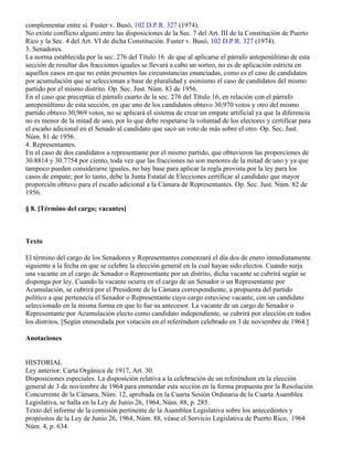la Sec. 7 del Art. III, de la otra parte, de la Constitución de Puerto Rico. Dichas disposiciones se
complementar entre sí. Fuster v. Busó, 102 D.P.R. 327 (1974).
No existe conflicto alguno entre las disposiciones de la Sec. 7 del Art. III de la Constitución de Puerto
Rico y la Sec. 4 del Art. VI de dicha Constitución. Fuster v. Busó, 102 D.P.R. 327 (1974).
3. Senadores.
La norma establecida por la sec. 276 del Título 16 de que al aplicarse el párrafo antepenúltimo de esta
sección de resultar dos fracciones iguales se llevará a cabo un sorteo, no es de aplicación estricta en
aquellos casos en que no están presentes las circunstancias enunciadas, como es el caso de candidatos
por acumulación que se seleccionan a base de pluralidad y asimismo el caso de candidatos del mismo
partido por el mismo distrito. Op. Sec. Just. Núm. 83 de 1956.
En el caso que preceptúa el párrafo cuarto de la sec. 276 del Título 16, en relación con el párrafo
antepenúltimo de esta sección, en que uno de los candidatos obtuvo 30,970 votos y otro del mismo
partido obtuvo 30,969 votos, no se aplicará el sistema de crear un empate artificial ya que la diferencia
no es menor de la mitad de uno, por lo que debe respetarse la voluntad de los electores y certificar para
el escaño adicional en el Senado al candidato que sacó un voto de más sobre el otro. Op. Sec. Just.
Núm. 81 de 1956.
4. Representantes.
En el caso de dos candidatos a representante por el mismo partido, que obtuvieron las proporciones de
30.8814 y 30.7754 por ciento, toda vez que las fracciones no son menores de la mitad de uno y ya que
tampoco pueden considerarse iguales, no hay base para aplicar la regla provista por la ley para los
casos de empate; por lo tanto, debe la Junta Estatal de Elecciones certificar al candidato que mayor
proporción obtuvo para el escaño adicional a la Cámara de Representantes. Op. Sec. Just. Núm. 82 de
1956.

§ 8. [Término del cargo; vacantes]



Texto

El término del cargo de los Senadores y Representantes comenzará el día dos de enero inmediatamente
siguiente a la fecha en que se celebre la elección general en la cual hayan sido electos. Cuando surja
una vacante en el cargo de Senador o Representante por un distrito, dicha vacante se cubrirá según se
disponga por ley. Cuando la vacante ocurra en el cargo de un Senador o un Representante por
Acumulación, se cubrirá por el Presidente de la Cámara correspondiente, a propuesta del partido
político a que pertenecía el Senador o Representante cuyo cargo estuviese vacante, con un candidato
seleccionado en la misma forma en que lo fue su antecesor. La vacante de un cargo de Senador o
Representante por Acumulación electo como candidato independiente, se cubrirá por elección en todos
los distritos. [Según enmendada por votación en el referéndum celebrado en 3 de noviembre de 1964.]

Anotaciones


HISTORIAL
Ley anterior. Carta Orgánica de 1917, Art. 30.
Disposiciones especiales. La disposición relativa a la celebración de un referéndum en la elección
general de 3 de noviembre de 1964 para enmendar esta sección en la forma propuesta por la Resolución
Concurrente de la Cámara, Núm. 12, aprobada en la Cuarta Sesión Ordinaria de la Cuarta Asamblea
Legislativa, se halla en la Ley de Junio 26, 1964, Núm. 88, p. 285.
Texto del informe de la comisión pertinente de la Asamblea Legislativa sobre los antecedentes y
propósitos de la Ley de Junio 26, 1964, Núm. 88, véase el Servicio Legislativa de Puerto Rico, 1964
Núm. 4, p. 634.
 