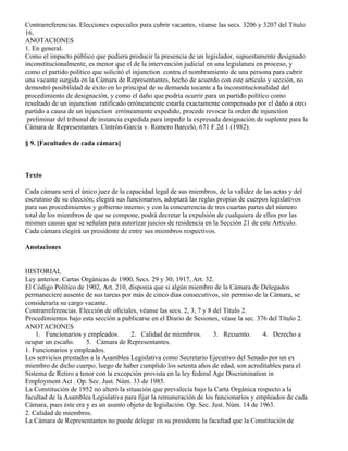 Contrarreferencias. Elecciones especiales para cubrir vacantes, véanse las secs. 3206 y 3207 del Título
16.
ANOTACIONES
1. En general.
Como el impacto público que pudiera producir la presencia de un legislador, supuestamente designado
inconstitucionalmente, es menor que el de la intervención judicial en una legislatura en proceso, y
como el partido político que solicitó el injunction contra el nombramiento de una persona para cubrir
una vacante surgida en la Cámara de Representantes, hecho de acuerdo con este artículo y sección, no
demostró posibilidad de éxito en lo principal de su demanda tocante a la inconstitucionalidad del
procedimiento de designación, y como el daño que podría ocurrir para un partido político como
resultado de un injunction ratificado erróneamente estaría exactamente compensado por el daño a otro
partido a causa de un injunction erróneamente expedido, procede revocar la orden de injunction
 preliminar del tribunal de instancia expedida para impedir la expresada designación de suplente para la
Cámara de Representantes. Cintrón-García v. Romero Barceló, 671 F.2d 1 (1982).

§ 9. [Facultades de cada cámara]



Texto

Cada cámara será el único juez de la capacidad legal de sus miembros, de la validez de las actas y del
escrutinio de su elección; elegirá sus funcionarios, adoptará las reglas propias de cuerpos legislativos
para sus procedimientos y gobierno interno; y con la concurrencia de tres cuartas partes del número
total de los miembros de que se compone, podrá decretar la expulsión de cualquiera de ellos por las
mismas causas que se señalan para autorizar juicios de residencia en la Sección 21 de este Artículo.
Cada cámara elegirá un presidente de entre sus miembros respectivos.

Anotaciones


HISTORIAL
Ley anterior. Cartas Orgánicas de 1900, Secs. 29 y 30; 1917, Art. 32.
El Código Político de 1902, Art. 210, disponía que si algún miembro de la Cámara de Delegados
permaneciere ausente de sus tareas por más de cinco días consecutivos, sin permiso de la Cámara, se
consideraría su cargo vacante.
Contrarreferencias. Elección de oficiales, véanse las secs. 2, 3, 7 y 8 del Título 2.
Procedimientos bajo esta sección a publicarse en el Diario de Sesiones, véase la sec. 376 del Título 2.
ANOTACIONES
    1. Funcionarios y empleados.       2. Calidad de miembros.          3. Recuento.    4. Derecho a
ocupar un escaño.     5. Cámara de Representantes.
1. Funcionarios y empleados.
Los servicios prestados a la Asamblea Legislativa como Secretario Ejecutivo del Senado por un ex
miembro de dicho cuerpo, luego de haber cumplido los setenta años de edad, son acreditables para el
Sistema de Retiro a tenor con la excepción provista en la ley federal Age Discrimination in
Employment Act . Op. Sec. Just. Núm. 33 de 1985.
La Constitución de 1952 no alteró la situación que prevalecía bajo la Carta Orgánica respecto a la
facultad de la Asamblea Legislativa para fijar la remuneración de los funcionarios y empleados de cada
Cámara, pues éste era y es un asunto objeto de legislación. Op. Sec. Just. Núm. 14 de 1963.
2. Calidad de miembros.
La Cámara de Representantes no puede delegar en su presidente la facultad que la Constitución de
 