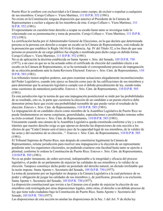 Puerto Rico le confiere con exclusividad a la Cámara como cuerpo, de excluir o expulsar a cualquiera
de sus miembros. Corujo Collazo v. Viera Martínez, 111 D.P.R. 552 (1981).
No existe en la Constitución ninguna disposición que autorice al Presidente de la Cámara de
Representantes a excluir a alguno de los miembros de ésta. Corujo Collazo v. Viera Martínez, 111
D.P.R. 552 (1981).
El representante en cuestión tiene derecho a ocupar su escaño hasta tanto se investigue todo lo
relacionado con su juramentación y toma de posesión. Corujo Collazo v. Viera Martínez, 111 D.P.R.
552 (1981).
La certificación hecha por el Administrador General de Elecciones, en la que declara que determinada
persona es la persona con derecho a ocupar un escaño en la Cámara de Representantes, está rodeada de
la presunción que establece la Regla 16(14) de Evidencia, Ap. IV del Título 32, a los fines de que una
persona en posesión de un cargo público fue elegida o nombrada para dicho cargo en debida forma.
Corujo Collazo v. Viera Martínez, 111 D.P.R. 552 (1981).
No es de aplicación la doctrina establecida en Santa Aponte v. Srio. del Senado, 105 D.P.R. 750
(1977), a un caso en que no se ha actuado sobre el certificado de elección del candidato electo a un
escaño en la Cámara de Representantes, ni se ha terminado el correspondiente proceso de impugnación
de su elección pendiente ante la Junta Revisora Electoral. Esteves v. Srio. Cám. de Representantes, 110
D.P.R. 585 (1981).
Los tribunales tienen amplios poderes, aun para examinar actuaciones alegadamente inconstitucionales
del Poder Legislativo, cuando éste ejerce su función como juez de las calificaciones de sus miembros y
para determinar que la actuación legislativa cumple con el debido procedimiento de ley, siendo todas
estas cuestiones de naturaleza justiciable. Esteves v. Srio. Cám. de Representantes, 110 D.P.R. 585
(1981).
En esta jurisdicción rige la norma de que una impugnación postelectoral se mide por las probabilidades
de su resultado, esto es, la parte que cuestiona la elección de un candidato a un puesto electivo debe
demostrar prima facie que existe una probabilidad razonable de que pueda variar el resultado de la
elección. Esteves v. Srio. Cám. de Representantes, 110 D.P.R. 585 (1981).
La impugnación de un candidato electo como miembro de la Asamblea Legislativa de Puerto Rico no
puede fundamentarse en meras conjeturas, generalidades, especulaciones o posibilidades remotas sobre
su éxito eventual. Esteves v. Srio. Cám. de Representantes, 110 D.P.R. 585 (1981).
Unicamente cuando una cámara de la Asamblea Legislativa queda constituida conforme a ley y a otros
trámites que nuestro derecho exige es que operan en derecho las disposiciones de esta sección a los
efectos de que "Cada Cámara será el único juez de la capacidad legal de sus miembros, de la validez de
las actas y del escrutinio de su elección...". Esteves v. Srio. Cám. de Representantes, 110 D.P.R. 585
(1981).
El Tribunal Supremo de Puerto Rico, aun después de constituirse legalmente la Cámara de
Representantes, retiene jurisdicción para resolver una impugnación a la elección de un representante
pendiente ante los organismos electorales, no pudiendo coartarse esta facultad hasta tanto se ejercite a
plenitud, conforme lo ordena la Constitución de Puerto Rico. Esteves v. Srio. Cám. de Representantes,
110 D.P.R. 585 (1981).
No es un poder inmanente, de orden universal, indispensable a la integridad y eficacia del proceso
legislativo, el poder de un parlamento de enjuiciar las calidades de sus miembros y la validez de su
elección. Tampoco constituye dicho poder un postulado del derecho natural, un dictado irrefutable que
la razón impone. Santa Aponte v. Secretario del Senado, 105 D.P.R. 750 (1977).
La toma de juramento por un legislador no despoja a la Cámara Legislativa a la cual pertenece de su
poder y obligación de juzgar las calidades de sus miembros y, de justificarse, proceder a su exclusión.
Santa Aponte v. Secretario del Senado, 105 D.P.R. 750 (1977).
La disposición constitucional que inviste a las Cámaras con el poder de enjuiciar la elección de sus
miembros está restringida por otras disposiciones legales, entre otras, el derecho a un debido proceso de
ley que tiene todo ciudadano bajo la Constitución de Puerto Rico. Santa Aponte v. Secretario del
Senado, 105 D.P.R. 750 (1977).
Las disposiciones de esta sección no anulan las disposiciones de la Sec. 1 del Art. V de dicha ley
 