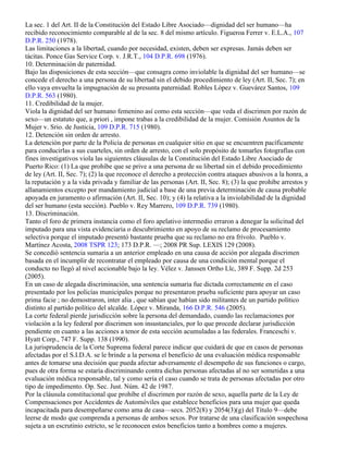 La sec. 1 del Art. II de la Constitución del Estado Libre Asociado—dignidad del ser humano—ha
recibido reconocimiento comparable al de la sec. 8 del mismo artículo. Figueroa Ferrer v. E.L.A., 107
D.P.R. 250 (1978).
Las limitaciones a la libertad, cuando por necesidad, existen, deben ser expresas. Jamás deben ser
tácitas. Ponce Gas Service Corp. v. J.R.T., 104 D.P.R. 698 (1976).
10. Determinación de paternidad.
Bajo las disposiciones de esta sección—que consagra como inviolable la dignidad del ser humano—se
concede el derecho a una persona de su libertad sin el debido procedimiento de ley (Art. II, Sec. 7); en
ello vaya envuelta la impugnación de su presunta paternidad. Robles López v. Guevárez Santos, 109
D.P.R. 563 (1980).
11. Credibilidad de la mujer.
Viola la dignidad del ser humano femenino así como esta sección—que veda el discrimen por razón de
sexo—un estatuto que, a priori , impone trabas a la credibilidad de la mujer. Comisión Asuntos de la
Mujer v. Srio. de Justicia, 109 D.P.R. 715 (1980).
12. Detención sin orden de arresto.
La detención por parte de la Policía de personas en cualquier sitio en que se encuentren pacíficamente
para conducirlas a sus cuarteles, sin orden de arresto, con el solo propósito de tomarles fotografías con
fines investigativos viola las siguientes cláusulas de la Constitución del Estado Libre Asociado de
Puerto Rico: (1) La que prohíbe que se prive a una persona de su libertad sin el debido procedimiento
de ley (Art. II, Sec. 7); (2) la que reconoce el derecho a protección contra ataques abusivos a la honra, a
la reputación y a la vida privada y familiar de las personas (Art. II, Sec. 8); (3) la que prohíbe arrestos y
allanamientos excepto por mandamiento judicial a base de una previa determinación de causa probable
apoyada en juramento o afirmación (Art. II, Sec. 10); y (4) la relativa a la inviolabilidad de la dignidad
del ser humano (esta sección). Pueblo v. Rey Marrero, 109 D.P.R. 739 (1980).
13. Discriminación.
Tanto el foro de primera instancia como el foro apelativo intermedio erraron a denegar la solicitud del
imputado para una vista evidenciaria o descubrimiento en apoyo de su reclamo de procesamiento
selectiva porque el imputado presentó bastante prueba que su reclamo no era frívolo. Pueblo v.
Martínez Acosta, 2008 TSPR 123; 173 D.P.R. —; 2008 PR Sup. LEXIS 129 (2008).
Se concedió sentencia sumaria a un anterior empleado en una causa de acción por alegada discrimen
basada en el incumplir de recontratar el empleado por causa de una condición mental porque el
conducto no llegó al nivel accionable bajo la ley. Vélez v. Janssen Ortho Llc, 389 F. Supp. 2d 253
(2005).
En un caso de alegada discriminación, una sentencia sumaria fue dictada correctamente en el caso
presentado por los policías municipales porque no presentaron prueba suficiente para apoyar un caso
prima facie ; no demostraron, inter alia , que sabían que habían sido militantes de un partido político
distinto al partido político del alcalde. López v. Miranda, 166 D.P.R. 546 (2005).
La corte federal pierde jurisdicción sobre la persona del demandado, cuando las reclamaciones por
violación a la ley federal por discrimen son insustanciales, por lo que procede declarar jurisdicción
pendiente en cuanto a las acciones a tenor de esta sección acumuladas a las federales. Franceschi v.
Hyatt Corp., 747 F. Supp. 138 (1990).
La jurisprudencia de la Corte Suprema federal parece indicar que cuidará de que en casos de personas
afectadas por el S.I.D.A. se le brinde a la persona el beneficio de una evaluación médica responsable
antes de tomarse una decisión que pueda afectar adversamente el desempeño de sus funciones o cargo,
pues de otra forma se estaría discriminando contra dichas personas afectadas al no ser sometidas a una
evaluación médica responsable, tal y como sería el caso cuando se trata de personas afectadas por otro
tipo de impedimento. Op. Sec. Just. Núm. 42 de 1987.
Por la cláusula constitucional que prohíbe el discrimen por razón de sexo, aquella parte de la Ley de
Compensaciones por Accidentes de Automóviles que establece beneficios para una mujer que queda
incapacitada para desempeñarse como ama de casa—secs. 2052(8) y 2054(3)(g) del Título 9—debe
leerse de modo que comprenda a personas de ambos sexos. Por tratarse de una clasificación sospechosa
sujeta a un escrutinio estricto, se le reconocen estos beneficios tanto a hombres como a mujeres.
 