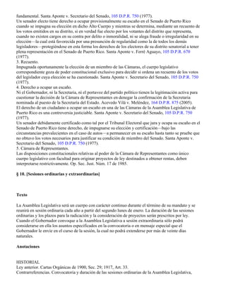 fundamental. Santa Aponte v. Secretario del Senado, 105 D.P.R. 750 (1977).
Un senador electo tiene derecho a ocupar provisionalmente su escaño en el Senado de Puerto Rico
cuando se impugna su elección en dicho Alto Cuerpo y mientras se determina, mediante un recuento de
los votos emitidos en su distrito, si en verdad fue electo por los votantes del distrito que representa,
cuando no existen cargos en su contra por delito o inmoralidad, ni se alega fraude o irregularidad en su
elección—la cual está favorecida por una presunción de regularidad como la de todos los demás
legisladores—protegiéndose en esta forma los derechos de los electores de su distrito senatorial a tener
plena representación en el Senado de Puerto Rico. Santa Aponte v. Ferré Aguayo, 105 D.P.R. 670
(1977).
3. Recuento.
Impugnada oportunamente la elección de un miembro de las Cámaras, el cuerpo legislativo
correspondiente goza de poder constitucional exclusivo para decidir si ordena un recuento de los votos
del legislador cuya elección se ha cuestionado. Santa Aponte v. Secretario del Senado, 105 D.P.R. 750
(1977).
4. Derecho a ocupar un escaño.
Ni el Gobernador, ni la Secretaria, ni el portavoz del partido político tienen la legitimación activa para
cuestionar la decisión de la Cámara de Representantes en denegar la confirmación de la Secretaria
nominada al puesto de la Secretaría del Estado. Acevedo Vilá v. Meléndez, 164 D.P.R. 875 (2005).
El derecho de un ciudadano a ocupar un escaño en una de las Cámaras de la Asamblea Legislativa de
Puerto Rico es una controversia justiciable. Santa Aponte v. Secretario del Senado, 105 D.P.R. 750
(1977).
Un senador debidamente certificado como tal por el Tribunal Electoral que jura y ocupa su escaño en el
Senado de Puerto Rico tiene derecho, de impugnarse su elección y certificación—bajo las
circunstancias prevalecientes en el caso de autos—a permanecer en su escaño hasta tanto se pruebe que
no obtuvo los votos necesarios para justificar su condición de miembro del Senado. Santa Aponte v.
Secretario del Senado, 105 D.P.R. 750 (1977).
5. Cámara de Representantes.
Las disposiciones constitucionales relativas al poder de la Cámara de Representantes como único
cuerpo legislativo con facultad para originar proyectos de ley destinados a obtener rentas, deben
interpretarse restrictivamente. Op. Sec. Just. Núm. 17 de 1985.

§ 10. [Sesiones ordinarias y extraordinarias]



Texto

La Asamblea Legislativa será un cuerpo con carácter continuo durante el término de su mandato y se
reunirá en sesión ordinaria cada año a partir del segundo lunes de enero. La duración de las sesiones
ordinarias y los plazos para la radicación y la consideración de proyectos serán prescritos por ley.
Cuando el Gobernador convoque a la Asamblea Legislativa a sesión extraordinaria sólo podrá
considerarse en ella los asuntos especificados en la convocatoria o en mensaje especial que el
Gobernador le envíe en el curso de la sesión, la cual no podrá extenderse por más de veinte días
naturales.

Anotaciones


HISTORIAL
Ley anterior. Cartas Orgánicas de 1900, Sec. 29; 1917, Art. 33.
Contrarreferencias. Convocatoria y duración de las sesiones ordinarias de la Asamblea Legislativa,
 