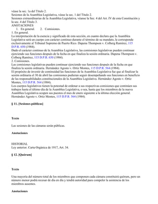 véase la sec. 1a del Título 2.
Sesiones de la Asamblea Legislativa, véase la sec. 1 del Título 2.
Sesiones extraordinarias de la Asamblea Legislativa, véanse la Sec. 4 del Art. IV de esta Constitución y
la sec. 4 del Título 3.
ANOTACIONES
    1. En general.       2. Comisiones.
1. En general.
La interpretación de la esencia y significado de esta sección, en cuanto declara que la Asamblea
Legislativa será un cuerpo con carácter continuo durante el término de su mandato, le corresponde
exclusivamente al Tribunal Supremo de Puerto Rico. Dapena Thompson v. Colberg Ramírez, 115
D.P.R. 650 (1984).
Dado el carácter continuo de la Asamblea Legislativa, las comisiones legislativas pueden continuar
ejerciendo sus funciones después de la fecha en que finaliza la sesión ordinaria. Dapena Thompson v.
Colberg Ramírez, 115 D.P.R. 650 (1984).
2. Comisiones.
Las comisiones legislativas pueden continuar ejerciendo sus funciones después de la fecha en que
finaliza la sesión ordinaria. Hernández Agosto v. Ortiz Montes, 115 D.P.R. 564 (1984).
El propósito de investir de continuidad las funciones de la Asamblea Legislativa fue que al finalizar la
sesión ordinaria el 30 de abril las comisiones pudieran seguir desempeñando sus funciones en beneficio
de las responsabilidades constitucionales de la Asamblea Legislativa. Hernández Agosto v. Ortiz
Montes, 115 D.P.R. 564 (1984).
Los cuerpos legislativos tienen la potestad de ordenar a sus respectivas comisiones que continúen sus
trabajos hasta el último día de la Asamblea Legislativa, o sea, hasta que los miembros de la nueva
Asamblea Legislativa ocupen sus puestos el mes de enero siguiente a la última elección general.
Hernández Agosto v. Ortiz Montes, 115 D.P.R. 564 (1984).

§ 11. [Sesiones públicas]



Texto

Las sesiones de las cámaras serán públicas.

Anotaciones


HISTORIAL
Ley anterior. Carta Orgánica de 1917, Art. 34.

§ 12. [Quórum]



Texto

Una mayoría del número total de los miembros que componen cada cámara constituirá quórum, pero un
número menor podrá recesar de día en día y tendrá autoridad para compeler la asistencia de los
miembros ausentes.

Anotaciones
 