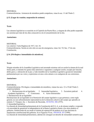 HISTORIAL
Contrarreferencias. Asistencia de miembros podrá compelerse, véase la sec. 11 del Título 2.

§ 13. [Lugar de reunión; suspensión de sesiones]



Texto

Las cámaras legislativas se reunirán en el Capitolio de Puerto Rico, y ninguna de ellas podrá suspender
sus sesiones por más de tres días consecutivos sin el consentimiento de la otra.

Anotaciones


HISTORIAL
Ley anterior. Carta Orgánica de 1917, Art. 34.
Contrarreferencias. Sesión en otro sitio en caso de emergencia, véase Art. VI, Sec. 17 de esta
Constitución.

§ 14. [Privilegios e inmunidades de miembros]



Texto

Ningún miembro de la Asamblea Legislativa será arrestado mientras esté en sesión la cámara de la cual
forme parte, ni durante los quince días anteriores o siguientes a cualquier sesión, excepto por traición,
delito grave, o alteración de la paz; y todo miembro de la Asamblea Legislativa gozará de inmunidad
parlamentaria por sus votos y expresiones en una u otra cámara o en cualquiera de sus comisiones.

Anotaciones


HISTORIAL
Contrarreferencias. Privilegios e inmunidades de miembros, véanse las secs. 12 a 19 del Título 2.
ANOTACIONES
    1. Declaraciones de un legislador.       2. Inmunidad legislativa.     3. Escrutinio judicial.  4.
 Ayudantes legislativos.      5. Comisiones.       6. Actos ministeriales
1. Declaraciones de un legislador.
Declaraciones de un legislador en el hemiciclo del cuerpo legislativo a que pertenece, como regla
general, no son suficientemente representativas de la intención colectiva del cuerpo que aprueba un
estatuto. F. Vázquez, Inc. v. Secretario de Hacienda, 103 D.P.R. 388 (1975).
2. Inmunidad legislativa.
La cláusula de inmunidad parlamentaria de la Constitución del E.L.A. es de alcance amplio y responde
a la necesidad de garantizar la independencia de la Rama Legislativa frente a los otros poderes el
gobierno, fortaleciendo de ese modo el sistema de separación de poderes en el que descansa la
arquitectura constitucional del gobierno. In re Figueroa Vivas, 149 D.P.R. 557 (1999).
La cláusula de inmunidad parlamentaria, además de consagrar un derecho de inmunidad sustantiva que
 