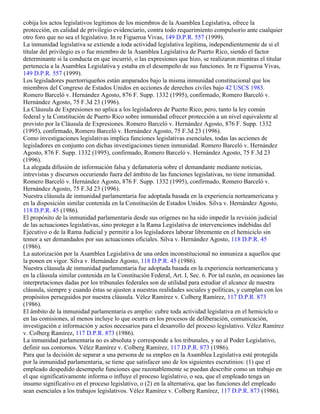 cobija los actos legislativos legítimos de los miembros de la Asamblea Legislativa, ofrece la
protección, en calidad de privilegio evidenciario, contra todo requerimiento compulsorio ante cualquier
otro foro que no sea el legislativo. In re Figueroa Vivas, 149 D.P.R. 557 (1999).
La inmunidad legislativa se extiende a toda actividad legislativa legítima, independientemente de si el
titular del privilegio es o fue miembro de la Asamblea Legislativa de Puerto Rico, siendo el factor
determinante si la conducta en que incurrió, o las expresiones que hizo, se realizaron mientras el titular
pertenecía a la Asamblea Legislativa y estaba en el desempeño de sus funciones. In re Figueroa Vivas,
149 D.P.R. 557 (1999).
Los legisladores puertorriqueños están amparados bajo la misma inmunidad constitucional que los
miembros del Congreso de Estados Unidos en acciones de derechos civiles bajo 42 USCS 1983.
Romero Barceló v. Hernández Agosto, 876 F. Supp. 1332 (1995), confirmado, Romero Barceló v.
Hernández Agosto, 75 F.3d 23 (1996).
La Cláusula de Expresiones no aplica a los legisladores de Puerto Rico; pero, tanto la ley común
federal y la Constitución de Puerto Rico sobre inmunidad ofrecer protección a un nivel equivalente al
provisto por la Cláusula de Expresiones. Romero Barceló v. Hernández Agosto, 876 F. Supp. 1332
(1995), confirmado, Romero Barceló v. Hernández Agosto, 75 F.3d 23 (1996).
Como investigaciones legislativas implica funciones legislativas esenciales, todas las acciones de
legisladores en conjunto con dichas investigaciones tienen inmunidad. Romero Barceló v. Hernández
Agosto, 876 F. Supp. 1332 (1995), confirmado, Romero Barceló v. Hernández Agosto, 75 F.3d 23
(1996).
La alegada difusión de información falsa y defamatoria sobre el demandante mediante noticias,
intrevistas y discursos occuriendo fuera del ámbito de las funciones legislativas, no tiene inmunidad.
Romero Barceló v. Hernández Agosto, 876 F. Supp. 1332 (1995), confirmado, Romero Barceló v.
Hernández Agosto, 75 F.3d 23 (1996).
Nuestra cláusula de inmunidad parlamentaria fue adoptada basada en la experiencia norteamericana y
en la disposición similar contenida en la Constitución de Estados Unidos. Silva v. Hernández Agosto,
118 D.P.R. 45 (1986).
El propósito de la inmunidad parlamentaria desde sus orígenes no ha sido impedir la revisión judicial
de las actuaciones legislativas, sino proteger a la Rama Legislativa de intervenciones indebidas del
Ejecutivo o de la Rama Judicial y permitir a los legisladores laborar libremente en el hemiciclo sin
temor a ser demandados por sus actuaciones oficiales. Silva v. Hernández Agosto, 118 D.P.R. 45
(1986).
La autorización por la Asamblea Legislativa de una orden inconstitucional no inmuniza a aquellos que
la ponen en vigor. Silva v. Hernández Agosto, 118 D.P.R. 45 (1986).
Nuestra cláusula de inmunidad parlamentaria fue adoptada basada en la experiencia norteamericana y
en la cláusula similar contenida en la Constitución Federal, Art. I, Sec. 6. Por tal razón, en ocasiones las
interpretaciones dadas por los tribunales federales son de utilidad para estudiar el alcance de nuestra
cláusula, siempre y cuando éstas se ajusten a nuestras realidades sociales y políticas, y cumplan con los
propósitos perseguidos por nuestra cláusula. Vélez Ramírez v. Colberg Ramírez, 117 D.P.R. 873
(1986).
El ámbito de la inmunidad parlamentaria es amplio: cubre toda actividad legislativa en el hemiciclo o
en las comisiones, al menos incluye lo que ocurra en los procesos de deliberación, comunicación,
investigación e información y actos necesarios para el desarrollo del proceso legislativo. Vélez Ramírez
v. Colberg Ramírez, 117 D.P.R. 873 (1986).
La inmunidad parlamentaria no es absoluta y corresponde a los tribunales, y no al Poder Legislativo,
definir sus contornos. Vélez Ramírez v. Colberg Ramírez, 117 D.P.R. 873 (1986).
Para que la decisión de separar a una persona de su empleo en la Asamblea Legislativa esté protegida
por la inmunidad parlamentaria, se tiene que satisfacer uno de los siguientes escrutinios: (1) que el
empleado despedido desempeñe funciones que razonablemente se puedan describir como un trabajo en
el que significativamente informa o influye el proceso legislativo, o sea, que el empleado tenga un
insumo significativo en el proceso legislativo, o (2) en la alternativa, que las funciones del empleado
sean esenciales a los trabajos legislativos. Vélez Ramírez v. Colberg Ramírez, 117 D.P.R. 873 (1986).
 