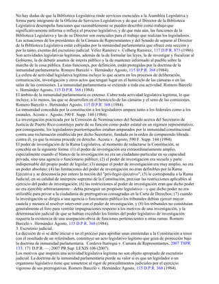 No hay dudas de que la Biblioteca Legislativa rinde servicios esenciales a la Asamblea Legislativa y
forma parte integrante de la Oficina de Servicios Legislativos y de que el Director de la Biblioteca
Legislativa desempeña funciones que razonablemente se pueden describir como trabajo que
significativamente informa o influye el proceso legislativo, y de que más aún, las funciones de la
Biblioteca Legislativa y las de su Director son esenciales para el trabajo que realizan los legisladores.
Las actuaciones de los presidentes de la Cámara de Representantes y del Senado de separar al Director
de la Biblioteca Legislativa están cobijadas por la inmunidad parlamentaria que ofrece esta sección y
por lo tanto, exentas del escrutinio judicial. Vélez Ramírez v. Colberg Ramírez, 117 D.P.R. 873 (1986).
Son actividades legislativas legítimas, además de la de formular las leyes, la de investigar y fiscalizar al
Gobierno, la de debatir asuntos de interés público y la de mantener informado al pueblo sobre la
marcha de la cosa pública. Estas funciones, por definición, están protegidas por la doctrina de la
inmunidad parlamentaria. Romero Barceló v. Hernández Agosto, 115 D.P.R. 368 (1984).
La esfera de actividad legislativa legítima incluye lo que ocurra en los procesos de deliberación,
comunicación, investigación y otros actos que tengan lugar en el hemiciclo de las cámaras o en las
salas de las comisiones. La inmunidad parlamentaria se extiende a toda esa actividad. Romero Barceló
v. Hernández Agosto, 115 D.P.R. 368 (1984).
El ámbito de la inmunidad parlamentaria es extenso. Cubre toda actividad legislativa legítima, lo que
incluye, a lo menos, las que se desarrollen en el hemiciclo de las cámaras y el seno de las comisiones.
Romero Barceló v. Hernández Agosto, 115 D.P.R. 368 (1984).
La inmunidad concedida por la constitución a los legisladores ampara tanto a los federales como a los
estatales. Acosta v. Agosto, 590 F. Supp. 144 (1984).
La investigación practicada por la Comisión de Nominaciones del Senado acerca del Secretario de
Justicia de Puerto Rico constituye parte de su función como poder estatal en un régimen representativo;
por consiguiente, los legisladores puertorriqueños estaban amparados por la inmunidad constitucional
contra una reclamación establecida por dicho Secretario, fundada en la orden de comparendo librada
contra él, ya que la misma procede en derecho. Acosta v. Agosto, 590 F. Supp. 144 (1984).
El poder de investigación de la Rama Legislativa, al momento de redactarse la Constitución, se
concebía en la siguiente forma: (1) el poder de investigación era extraordinariamente amplio,
especialmente cuando el blanco de la investigación no era un ciudadano particular en su capacidad
privada, sino una agencia o funcionario público; (2) el poder de investigación era secuela y parte
indispensable del propio poder de legislar; (3) aunque el poder de investigación era muy amplio, no era
un poder absoluto; (4) las limitaciones del poder de investigación no eran definibles por la Rama
Ejecutiva y se desconocía por entero la noción del "privilegio ejecutivo"; (5) le correspondía a la Rama
Judicial, en su calidad de intérprete supremo de la Constitución, precisar las restricciones aplicables al
ejercicio del poder de investigación; (6) las restricciones al poder de investigación eran que dicho poder
no era ejercible arbitrariamente—debía perseguir un propósito legislativo—y que dicho poder no era
utilizable para privar a la ciudadanía de prerrogativas consagradas en la Carta de Derechos; (7) cuando
la investigación se dirigía a una agencia o funcionario público los tribunales debían ejercer mayor
cautela y mesura al resolver intervenir con el poder de investigación, y (8) los tribunales no constituían
generalmente el foro para ventilar impugnaciones respecto a los motivos de una investigación, y la
determinación judicial de que se habían excedido los límites del poder legislativo de investigación
requería la existencia de una usurpación obvia de funciones pertenecientes a otras ramas. Romero
Barceló v. Hernández Agosto, 115 D.P.R. 368 (1984).
3. Escrutinio judicial.
La decisión de si se debe iniciar o no el proceso para aprobar unas enmiendas a la Constitución a tenor
con el resultado de un referéndum, constituye un acto legislativo legítimo que goza de protección bajo
la doctrina de inmunidad parlamentaria. Cordova Iturregui v. Camara de Representantes, 2007 TSPR
133; 171 D.P.R. —; 2007 PR Sup. LEXIS 106 (2007).
Los motivos que inspiren una actividad legislativa legítima no son objeto apropiado de escrutinio
judicial. La doctrina de la inmunidad parlamentaria pierde su valor si es que un legislador o un
organismo legislativo tiene que someterse al rigor de procedimientos judiciales por el ejercicio
vigoroso de sus prerrogativas. Romero Barceló v. Hernández Agosto, 115 D.P.R. 368 (1984).
 