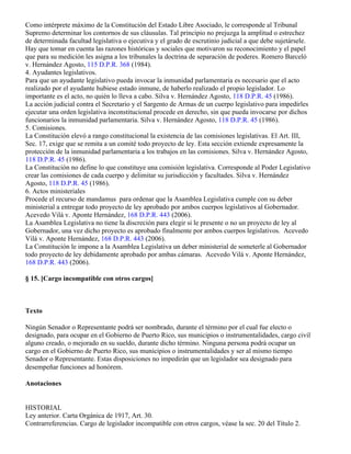 Como intérprete máximo de la Constitución del Estado Libre Asociado, le corresponde al Tribunal
Supremo determinar los contornos de sus cláusulas. Tal principio no prejuzga la amplitud o estrechez
de determinada facultad legislativa o ejecutiva y el grado de escrutinio judicial a que debe sujetársele.
Hay que tomar en cuenta las razones históricas y sociales que motivaron su reconocimiento y el papel
que para su medición les asigna a los tribunales la doctrina de separación de poderes. Romero Barceló
v. Hernández Agosto, 115 D.P.R. 368 (1984).
4. Ayudantes legislativos.
Para que un ayudante legislativo pueda invocar la inmunidad parlamentaria es necesario que el acto
realizado por el ayudante hubiese estado inmune, de haberlo realizado el propio legislador. Lo
importante es el acto, no quién lo lleva a cabo. Silva v. Hernández Agosto, 118 D.P.R. 45 (1986).
La acción judicial contra el Secretario y el Sargento de Armas de un cuerpo legislativo para impedirles
ejecutar una orden legislativa inconstitucional procede en derecho, sin que pueda invocarse por dichos
funcionarios la inmunidad parlamentaria. Silva v. Hernández Agosto, 118 D.P.R. 45 (1986).
5. Comisiones.
La Constitución elevó a rango constitucional la existencia de las comisiones legislativas. El Art. III,
Sec. 17, exige que se remita a un comité todo proyecto de ley. Esta sección extiende expresamente la
protección de la inmunidad parlamentaria a los trabajos en las comisiones. Silva v. Hernández Agosto,
118 D.P.R. 45 (1986).
La Constitución no define lo que constituye una comisión legislativa. Corresponde al Poder Legislativo
crear las comisiones de cada cuerpo y delimitar su jurisdicción y facultades. Silva v. Hernández
Agosto, 118 D.P.R. 45 (1986).
6. Actos ministeriales
Procede el recurso de mandamus para ordenar que la Asamblea Legislativa cumple con su deber
ministerial a entregar todo proyecto de ley aprobado por ambos cuerpos legislativos al Gobernador.
Acevedo Vilá v. Aponte Hernández, 168 D.P.R. 443 (2006).
La Asamblea Legislativa no tiene la discreción para elegir si le presente o no un proyecto de ley al
Gobernador, una vez dicho proyecto es aprobado finalmente por ambos cuerpos legislativos. Acevedo
Vilá v. Aponte Hernández, 168 D.P.R. 443 (2006).
La Constitución le impone a la Asamblea Legislativa un deber ministerial de someterle al Gobernador
todo proyecto de ley debidamente aprobado por ambas cámaras. Acevedo Vilá v. Aponte Hernández,
168 D.P.R. 443 (2006).

§ 15. [Cargo incompatible con otros cargos]



Texto

Ningún Senador o Representante podrá ser nombrado, durante el término por el cual fue electo o
designado, para ocupar en el Gobierno de Puerto Rico, sus municipios o instrumentalidades, cargo civil
alguno creado, o mejorado en su sueldo, durante dicho término. Ninguna persona podrá ocupar un
cargo en el Gobierno de Puerto Rico, sus municipios o instrumentalidades y ser al mismo tiempo
Senador o Representante. Estas disposiciones no impedirán que un legislador sea designado para
desempeñar funciones ad honórem.

Anotaciones


HISTORIAL
Ley anterior. Carta Orgánica de 1917, Art. 30.
Contrarreferencias. Cargo de legislador incompatible con otros cargos, véase la sec. 20 del Título 2.
 