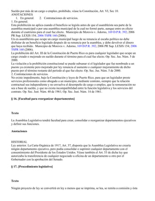 Sueldo por más de un cargo o empleo, prohibido, véase la Constitución, Art. VI, Sec 10.
ANOTACIONES
    1. En general.      2. Contrataciones de servicios.
1. En general.
Esta prohibición no aplica cuando el beneficio se legisla antes de que el asambleísta sea parte de la
asamblea municipal o por una asamblea municipal de la cual no formó parte, aunque entre en efecto
durante el cuatrienio para el cual fue electo. Municipio de Morovis v. Adorno, 169 D.P.R. 392; 2006
PR Sup. LEXIS 154; 2006 TSPR 160 (2006).
Un ex-asambleísta que ocupe un cargo municipal luego de su renuncia al escaño político no debe
disfrutar de un beneficio legislado después de su renuncia por la asamblea, y debe devolver el dinero
que haya recibido. Municipio de Morovis v. Adorno, 169 D.P.R. 392; 2006 PR Sup. LEXIS 154; 2006
TSPR 160 (2006).
La prohibición del Art. III de la Constitución de Puerto Rico es para cualquier legislador que ocupe un
cargo creado o mejorado en sueldo durante el término para el cual fue electo. Op. Sec. Jus. Núm. 5 de
2000.
La violación a la prohibición constitucional se puede subsanar si el legislador que fue nombrado a un
puesto ya existente pero mejorado por ley renuncia el aumento o cualquier mejoramiento de dicho
puesto por el término restante del período al que fue electo. Op. Sec. Jus. Núm. 5 de 2000.
2. Contrataciones de servicios.
No existe impedimento, bajo la Constitución y leyes de Puerto Rico, para que un legislador preste
servicios profesionales como abogado a un municipio, mediante contrato, siempre que la relación
contractual sea independiente y no envuelva el desempeño de cargo o empleo, que la remuneración no
sea a base de sueldo, y que no exista incompatibilidad entre la función legislativa y los servicios del
contrato. Op. Sec. Just. Núm. 40 de 1961; Op. Sec. Just. Núm. 14 de 1961.

§ 16. [Facultad para reorganizar departamentos]



Texto

La Asamblea Legislativa tendrá facultad para crear, consolidar o reorganizar departamentos ejecutivos
y definir sus funciones.

Anotaciones


HISTORIAL
Ley anterior. La Carta Orgánica de 1917, Art. 37, disponía que la Asamblea Legislativa no crearía
ningún departamento ejecutivo, pero podía consolidar o suprimir cualquier departamento con el
consentimiento del Presidente de los Estados Unidos. Véase también el Art. 53 de dicha ley que
autorizaba la transferencia de cualquier negociado u oficina de un departamento a otro por el
Gobernador con la aprobación del Senado.

§ 17. [Procedimiento legislativo]



Texto

Ningún proyecto de ley se convertirá en ley a menos que se imprima, se lea, se remita a comisión y ésta
 