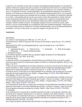 lo devuelva con un informe escrito; pero la cámara correspondiente podrá descargar a la comisión del
estudio e informe de cualquier proyecto y proceder a la consideración del mismo. Las cámaras llevarán
libros de actas donde harán constar lo relativo al trámite de los proyectos y las votaciones emitidas a
favor y en contra de los mismos. Se dará publicidad a los procedimientos legislativos en un diario de
sesiones, en la forma que se determine por ley. No se aprobará ningún proyecto de ley, con excepción
de los de presupuesto general, que contenga más de un asunto, el cual deberá ser claramente expresado
en su título, y toda aquella parte de una ley cuyo asunto no haya sido expresado en el título será nula.
La ley de presupuesto general sólo podrá contener asignaciones y reglas para el desembolso de las
mismas. Ningún proyecto de ley será enmendado de manera que cambie su propósito original o
incorpore materias extrañas al mismo. Al enmendar cualquier artículo o sección de una ley, dicho
artículo o sección será promulgado en su totalidad tal como haya quedado enmendado. Todo proyecto
de ley para obtener rentas se originará en la Cámara de Representantes, pero el Senado podrá proponer
enmiendas o convenir en ellas como si se tratara de cualquier otro proyecto de ley.

Anotaciones


HISTORIAL
Ley anterior. Cartas Orgánicas de 1900, Sec. 31; 1917, Art. 34.
Contrarreferencias. Diario de Sesiones; libro de actas de cada cámara, véanse las secs. 371 a 384 del
Título 2.
Rama Judicial de 1993, Ley de Reorganización de, véase la nota bajo la sec. 1 del Título 4.
ANOTACIONES
    1. Aprobación de leyes.        2. Título de la ley.     3. Enmiendas.        4. Poder de investigar.
    5. Publicidad.       6. Cámara de Representantes.
1. Aprobación de leyes.
La Asamblea Legislativa cumplió todos los requisitos legales al aprobar la Ley Municipal de
Préstamos. Op. Sec. Just. Núm. 36 de 1955.
2. Título de la ley.
La doctrina jurídica y la jurisprudencia reiterada afirman que el título de la ley es una de las ayudas
extrínsecas que contienen los estatutos para ayudar a encontrar la voluntad del legislador. Op. Sec. Just.
Núm. 17 de 1973.
El título de una ley enmendatoria que sólo hace referencia a la sección o artículo de la ley básica que se
intenta enmendar es válido, siempre y cuando dicha ley básica comprenda razonablemente la materia
cubierta por la enmienda propuesta. Cervecería Corona, Inc. v. J.S.M., 98 D.P.R. 801 (1970).
El título de una ley no tiene que ser un índice detallado de su contenido, sino que basta que sea un hito
indicador del asunto cubierto por la ley. Pueblo v. Vázquez Bruno, 93 D.P.R. 540 (1966); Pueblo v.
Pérez Méndez, 83 D.P.R. 228 (1961).
La Constitución de Puerto Rico no requiere que los detalles o los procedimientos estatuidos en las leyes
aparezcan relacionados en sus títulos, bastando que el asunto—el tema o la materia—sobre el cual una
ley trata aparezca claramente expresado en su título. Pueblo v. Vázquez Bruno, 93 D.P.R. 540 (1966);
Pueblo v. Díaz Torres, 89 D.P.R. 720 (1963).
La Constitución de Puerto Rico no requiere que los detalles a los procedimientos estatuidos en las leyes
aparezcan relacionados en sus títulos, bastando que el asunto—el tema o la materia—sobre la cual una
ley trata aparezca claramente expresado en su título. Pueblo v. Díaz Torres, 89 D.P.R. 720 (1963).
3. Enmiendas.
Como regla general, la inacción de la Asamblea Legislativa en torno a una propuesta enmienda a una
ley básica de un organismo administrativo a los fines de concederle cierto poder específico—sin dejar
de ser pertinente a la interpretación de la ley, y ocasionalmente factor de peso determinante—per se no
niega que dicha agencia tenga la autoridad específica solicitada en la propuesta enmienda. P.N.P. v.
Tribunal Electoral, 104 D.P.R. 741 (1976).
No es ilegal una práctica administrativa prevaleciente en una agencia por el mero hecho de que—para
 
