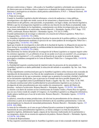 No es ilegal una práctica administrativa prevaleciente en una agencia por el mero hecho de que—para
obviarse controversias y litigios—ella acuda a la Asamblea Legislativa solicitando una enmienda a su
ley básica para que en términos claros e inequívocos se despejen las dudas existentes en torno a sus
funciones y prerrogativas en relación a dicha práctica administrativa. P.N.P. v. Tribunal Electoral, 104
D.P.R. 741 (1976).
4. Poder de investigar.
Cuando la Asamblea Legislativa decide informarse, a través de audiencias o vistas públicas,
investigaciones o de algún otro modo, acerca de las actuaciones y disposiciones de los oficiales
administrativos del gobierno, está ejerciendo, en propiedad y sin lugar a dudas, una función legislativa.
Debido a que las investigaciones legislativas conllevan una función de esta Rama en propiedad, todas
las acciones individuales de los legisladores, conjuntamente con dichas investigaciones que se lleven a
cabo, tienen inmunidad de ser enjuiciadas. Romero Barceló v. Hernández Agosto, 876 F. Supp. 1332
(1995), confirmado, Romero Barceló v. Hernández Agosto, 75 F.3d 23 (1996).
El poder parlamentario de investigar es inherente a la creación de la Rama Legislativa. Peña Clos v.
Cartagena Ortiz, 114 D.P.R. 576 (1983).
La Asamblea Legislativa tiene la facultad de fiscalizar la ejecución de la política pública y la conducta
de los jefes de departamento mediante el ejercicio de sus vastos poderes de investigación. Peña Clos v.
Cartagena Ortiz, 114 D.P.R. 576 (1983).
Igual que el poder de investigación es derivable de la facultad de legislar, la obligación de ejecutar las
leyes incluye la necesidad de guardar la confidencialidad de determinada información. Peña Clos v.
Cartagena Ortiz, 114 D.P.R. 576 (1983).
Para determinar los límites del poder de investigación de la Rama Legislativa se requiere inquirir sobre
los extremos siguientes: (1) ¿es arbitrario el uso de ese poder en el caso en cuestión?; (2) ¿se persigue o
no un propósito legislativo?, y (3) ¿conlleva la utilización de ese poder la invasión de alguna
prerrogativa ciudadana consagrada en la Carta de Derechos? Peña Clos v. Cartagena Ortiz, 114 D.P.R.
576 (1983).
5. Publicidad.
La finalidad del requisito constitucional de imprimir todos los proyectos de ley presentados a la
Asamblea Legislativa es darles publicidad; la selección del método es secundaria. Op. Sec. Just. Núm.
32 de 1985.
No hay impedimento constitucional para que la Asamblea Legislativa utilice técnicas más avanzadas de
reproducción de documentos a los fines de dar cumplimiento al mandato constitucional de imprimir
todos los proyectos de ley que se presenten, siempre que se garantice la exactitud, claridad y legibilidad
de los documentos reproducidos, que se provean en el tiempo más breve posible después de la
radicación y la seguridad contra la posibilidad de fraude o engaño. Op. Sec. Just. Núm. 32 de 1985.
La cláusula constitucional sobre la publicidad de los procedimientos legislativos no excluye la
divulgación de tales procedimientos por otros medios de comunicación—aparte del Diario de
Sesiones—inclusive la televisión. Romero Barceló v. Hernández Agosto, 115 D.P.R. 368 (1984).
La alusión a un diario de sesiones en las Constituciones de Estados Unidos y Puerto Rico no significa
que ese sea el único modo de cumplir el Congreso y la Asamblea Legislativa su obligación informativa.
Puede optarse también por el uso de la televisión. Romero Barceló v. Hernández Agosto, 115 D.P.R.
368 (1984).
La práctica, conocida en tantas jurisdicciones, de televisar los procedimientos de las cámaras y sus
comisiones es parte de la tradicional función informativa de las asambleas parlamentarias. Como tal,
está protegida por la cláusula de inmunidad parlamentaria. Romero Barceló v. Hernández Agosto, 115
D.P.R. 368 (1984).
La tarea de los tribunales, en el caso en que la Rama Ejecutiva cuestiona la legitimidad de la
transmisión de unos procedimientos legislativos, se limita a indagar si se trata de una práctica
legislativa legítima, debidamente ligada a alguna de las funciones tradicionales de los parlamentos y
sus integrantes, dentro de un sistema de separación de poderes. Romero Barceló v. Hernández Agosto,
115 D.P.R. 368 (1984).
6. Cámara de Representantes.
No hay requisito constitucional para la Asamblea Legislativa usar el más avanzado método de imprimir
 