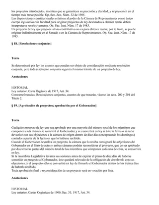 los proyectos introducidos, mientras que se garanticen su precisión y claridad, y se presenten en el
tiempo más breve posible. Op. Sec. Just. Núm. 32 de 1985.
Las disposiciones constitucionales relativas al poder de la Cámara de Representantes como único
cuerpo legislativo con facultad para originar proyectos de ley destinados a obtener rentas deben
interpretarse restrictivamente. Op. Sec. Just. Núm. 17 de 1985.
Un proyecto de ley que propone alivio contributivo no es para obtener rentas, por lo tanto, se puede
originar indistintamente en el Senado o en la Cámara de Representantes. Op. Sec. Just. Núm. 17 de
1985.

§ 18. [Resoluciones conjuntas]



Texto

Se determinará por ley los asuntos que puedan ser objeto de consideración mediante resolución
conjunta, pero toda resolución conjunta seguirá el mismo trámite de un proyecto de ley.

Anotaciones


HISTORIAL
Ley anterior. Carta Orgánica de 1917, Art. 34.
Contrarreferencias. Resoluciones conjuntas, asuntos de que tratarán, véanse las secs. 200 y 201 del
Título 2.

§ 19. [Aprobación de proyectos; aprobación por el Gobernador]



Texto

Cualquier proyecto de ley que sea aprobado por una mayoría del número total de los miembros que
componen cada cámara se someterá al Gobernador y se convertirá en ley si éste lo firma o si no lo
devuelve con sus objeciones a la cámara de origen dentro de diez días (exceptuando los domingos)
contados a partir de la fecha en que lo hubiese recibido.
Cuando el Gobernador devuelva un proyecto, la cámara que lo reciba consignará las objeciones del
Gobernador en el libro de actas y ambas cámaras podrán reconsiderar el proyecto, que de ser aprobado
por dos terceras partes del número total de los miembros que componen cada una de ellas, se convertirá
en ley.
Si la Asamblea Legislativa levanta sus sesiones antes de expirar el plazo de diez días de haberse
sometido un proyecto al Gobernador, éste quedará relevado de la obligación de devolverlo con sus
objeciones, y el proyecto sólo se convertirá en ley de firmarlo el Gobernador dentro de los treinta días
de haberlo recibido.
Toda aprobación final o reconsideración de un proyecto será en votación por lista.

Anotaciones


HISTORIAL
Ley anterior. Cartas Orgánicas de 1900, Sec. 31; 1917, Art. 34.
 