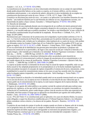 Amador v. A.C.A.A., 117 D.P.R. 820 (1986).
La transferencia de una profesora a un área relacionada estrechamente con su campo de especialidad,
donde podría desarrollar labores en las cuales es experta, en el mismo edificio, con los mismos
estudiantes prácticamente, y sin variación de salario, ubicación ni otros incidentales de su empleo no
constituyeron discrimen por razón de sexo. Stitzer v. U.P.R., 617 F. Supp. 1246 (1985).
Constituye un discrimen por razón de sexo—en cuanto a su aplicación a un miembro femenino de una
familia—una tradición familiar por la cual fórmulas de elaborar un ron, alegadamente secretas, son
transmitidas de padres a hijos varones. González v. Tribunal Superior, 97 D.P.R. 804 (1969).
14. Derecho de intimidad.
En la entrevista de una empleada durante una investigación de un conflicto de interés potencial entre
una empleada y un auditor, no hubo ningún comentario despectivo de su persona, no se usó lenguaje
ofensivo, y no sucedió nada que se podría considerar "un insulto o una humillación" ni una violación de
los derechos constitucionales de privacidad de la empleada. Rivera-Rosa v. Citibank, N.A., 567 F.
Supp. 2d 289 (2008).
Reclamaciones por violaciones de las protecciones de la dignidad y la privacidad conforme al Art. II,
secs. 1 y 8 de la Constitución de Puerto Rico, presentadas por los policías federales que alegaron que
sus derechos habían sido violados por la subrepticia videovigilancia de su cuarto de receso, sólo podían
ser afirmadas contra los Estados Unidos bajo al Ley Federal de Agravios Procesables (FTCA por sus
siglas en inglés), 28 U.S.C.S. §§ 2671 a 2680. Rosario v. United States, 538 F. Supp. 2d 480 (2008).
El uso no autorizado de la identidad de una persona para mercadear un producto o proponer una
transacción comercial no es permisible y da lugar a una causa de acción por violación al derecho a la
propia imagen, valor tutelado por el derecho a la intimidad. Roberto Vigoreaux Lorenzana v. Quizno's
Sub, Inc., — D.P.R. —; 2008 PR Sup. LEXIS 55; 2008 TSPR 38 (2008).
Un comercio tiene el derecho a diseminar información sobre sus productos pero incurrirá en
responsabilidad civil extracontractual si utiliza la imagen de una persona sin su consentimiento o sin
que medie alguna de las causas de justificación. Roberto Vigoreaux Lorenzana v. Quizno's Sub, Inc.,
— D.P.R. —; 2008 PR Sup. LEXIS 55; 2008 TSPR 38 (2008).
La esposa no podía tramitar su demanda de divorcio bajo la causal de ruptura irreparable, toda vez que
dicha causal no fue adoptada propiamente en la jurisprudencia ni se ha hecho mediante legislación;
dicho precedente incorporó el concepto de ruptura irreparable al sistema de divorcio, únicamente, como
modalidad de la causal de consentimiento mutuo en los casos en que hay acuerdo entre los cónyuges
sobre la alegada ruptura irreparable y así desean expresarlo. Salvá Santiago v. Torres Padró, 171
D.P.R. 332 (2007).
Una esposa renunció su derecho a la intimidad cuando entró en un acuerdo transaccional con su esposo
en un caso de divorcio; así, la esposa no tuvo el derecho a la devolución de una videocinta que el
esposo grabó sin el consentimiento de la esposa, la cual expuso imágenes de la esposa desnuda. López
v. Maldonado, 168 D.P.R. 838 (2006).
El ingreso de un agente del orden público a un camino vecinal de carácter privado para realizar unas
gestiones de vigilancia, en las que utilizó unos binoculares, no constituye un registro irrazonable en
violación de la Constitución; quien vende drogas a plena vista de terceros no tiene una expectativa de
intimidad, más bien asume el riesgo que su operación sea descubierta por agentes del orden público.
Pueblo v. Soto, 168 D.P.R. 46; 2006 TSPR 87 (2006).
La sec. 591a del Título 31 es constitucional, pero al aplicarla a los casos de abuelos filiales, los jueces
están obligados a seguir las directrices establecidas por el Tribunal Supremo federal; y los tribunales
deben considerar ciertos criterios y los deseos de los padres. Rexach v. Ramírez, 162 D.P.R. 130
(2004).
La práctica de una tienda de cotejar el recibo de compra cuando un cliente se dispone salir de la tienda,
con el propósito único de verificar que la compra se había hecho recientemente, constituye una
actuación legítima de dicho negocio para salvaguardar su mercancía de apropiaciones ilegales, y el
Tribunal Supremo concluyó que no se vulneró el derecho de intimidad del comprador. Castro v.
Tiendas Pitusa, Inc., 159 D.P.R. 650 (2003).
 