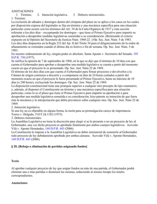 ANOTACIONES
    1. Término.       2. Intención legislativa.     3. Deberes ministeriales.
1. Término.
La exclusión de sábados y domingos dentro del cómputo del plazo no se aplica a los casos en los cuales
por disposición expresa del legislador se fija un término y una mecánica específica para una situación
particular como ocurre con los términos del Art. 34 de la Carta Orgánica de 1917 y esta sección
referente a los diez días—exceptuando los domingos—que tiene el Primer Ejecutivo para impartir su
aprobación o desaprobar medidas legislativas sometidas a su consideración. (Reiterando el criterio
expuesto en la Opinión del Secretario de Justicia Núm. 1968-22 .) Op. Sec. Just. Núm. 5 de 1983.
Los diez días dispuestos en la Regla 232 del Ap. II del Título 34 para el diligenciamiento de la orden de
allanamiento se extienden cuando el último día es festivo o fin de semana. Op. Sec. Just. Núm. 5 de
1983.
En nuestro ordenamiento de ley, ningún poder es absoluto. Santa Aponte v. Secretario del Senado, 105
D.P.R. 750 (1977).
Se ratifica la opinión de 7 de septiembre de 1968, en la que se dijo que el término de 10 días con que
cuenta el Gobernador para aprobar o desaprobar una medida legislativa se cuenta a partir del momento
exacto en que el proyecto le es presentado. Op. Sec. Just. Núm 22 de 1969.
El término de los diez días con que cuenta el Gobernador para firmar proyectos o devolverlos a la
Cámara de origen comienza a discurrir y a computarse en días de 24 horas contados a partir del
momento exacto en que el proyecto le fuera presentado al Primer Ejecutivo, hasta un máximo de 10
días (o 240 horas), excluyendo los domingos. Op. Sec. Just. Núm 22 de 1969.
La disposición constitucional tiene una jerarquía superior a cualquier otro precepto de tipo estatutario;
y, además, al disponer el Constituyente un término y una mecánica específica para una situación
particular, como lo es el plazo que tiene el Primer Ejecutivo para impartir su aprobación o para
desaprobar una medida legislativa sometida a su consideración, hizo patente su intención de que fuera
ésta la mecánica y la interpretación que debía prevalecer sobre cualquier otra. Op. Sec. Just. Núm 22 de
1969.
2. Intención legislativa.
Si una ley no es objetable en alguna forma, la razón para su promulgación carece de importancia.
Torres v. Delgado, 510 F.2d 1182 (1975).
3. Deberes ministeriales.
La Asamblea Legislativa no tiene la discreción para elegir si se le presente o no un proyecto de ley al
Gobernador, una vez dicho proyecto es aprobado finalmente por ambos cuerpos legislativos. Acevedo
Vilá v. Aponte Hernández, 168 D.P.R. 443 (2006).
La Constitución le impone a la Asamblea Legislativa un deber ministerial de someterle al Gobernador
todo proyecto de ley debidamente aprobado por ambas cámaras. Acevedo Vilá v. Aponte Hernández,
168 D.P.R. 443 (2006).

§ 20. [Rebaja o eliminación de partidas asignando fondos]



Texto

Al aprobar cualquier proyecto de ley que asigne fondos en más de una partida, el Gobernador podrá
eliminar una o más partidas o disminuir las mismas, reduciendo al mismo tiempo los totales
correspondientes.

Anotaciones
 