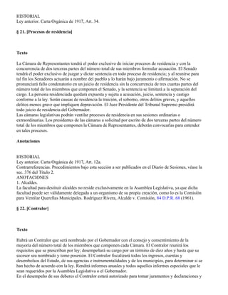 HISTORIAL
Ley anterior. Carta Orgánica de 1917, Art. 34.

§ 21. [Procesos de residencia]



Texto

La Cámara de Representantes tendrá el poder exclusivo de iniciar procesos de residencia y con la
concurrencia de dos terceras partes del número total de sus miembros formular acusación. El Senado
tendrá el poder exclusivo de juzgar y dictar sentencia en todo proceso de residencia; y al reunirse para
tal fin los Senadores actuarán a nombre del pueblo y lo harán bajo juramento o afirmación. No se
pronunciará fallo condenatorio en un juicio de residencia sin la concurrencia de tres cuartas partes del
número total de los miembros que componen el Senado, y la sentencia se limitará a la separación del
cargo. La persona residenciada quedará expuesta y sujeta a acusación, juicio, sentencia y castigo
conforme a la ley. Serán causas de residencia la traición, el soborno, otros delitos graves, y aquellos
delitos menos grave que impliquen depravación. El Juez Presidente del Tribunal Supremo presidirá
todo juicio de residencia del Gobernador.
Las cámaras legislativas podrán ventilar procesos de residencia en sus sesiones ordinarias o
extraordinarias. Los presidentes de las cámaras a solicitud por escrito de dos terceras partes del número
total de los miembros que componen la Cámara de Representantes, deberán convocarlas para entender
en tales procesos.

Anotaciones


HISTORIAL
Ley anterior. Carta Orgánica de 1917, Art. 12a.
Contrarreferencias. Procedimientos bajo esta sección a ser publicados en el Diario de Sesiones, véase la
sec. 376 del Título 2.
ANOTACIONES
1. Alcaldes.
La facultad para destituir alcaldes no reside exclusivamente en la Asamblea Legislativa, ya que dicha
facultad puede ser válidamente delegada a un organismo de su propia creación, como lo es la Comisión
para Ventilar Querellas Municipales. Rodríguez Rivera, Alcalde v. Comisión, 84 D.P.R. 68 (1961).

§ 22. [Contralor]



Texto

Habrá un Contralor que será nombrado por el Gobernador con el consejo y consentimiento de la
mayoría del número total de los miembros que componen cada Cámara. El Contralor reunirá los
requisitos que se prescriban por ley; desempeñará su cargo por un término de diez años y hasta que su
sucesor sea nombrado y tome posesión. El Contralor fiscalizará todos los ingresos, cuentas y
desembolsos del Estado, de sus agencias e instrumentalidades y de los municipios, para determinar si se
han hecho de acuerdo con la ley. Rendirá informes anuales y todos aquellos informes especiales que le
sean requeridos por la Asamblea Legislativa o el Gobernador.
En el desempeño de sus deberes el Contralor estará autorizado para tomar juramentos y declaraciones y
 