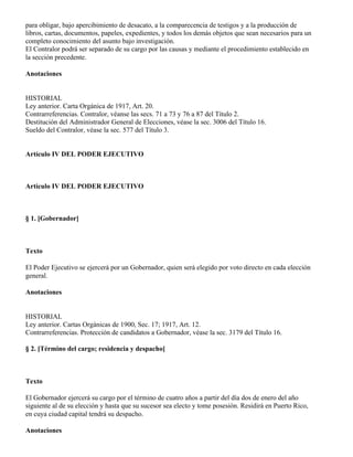 para obligar, bajo apercibimiento de desacato, a la comparecencia de testigos y a la producción de
libros, cartas, documentos, papeles, expedientes, y todos los demás objetos que sean necesarios para un
completo conocimiento del asunto bajo investigación.
El Contralor podrá ser separado de su cargo por las causas y mediante el procedimiento establecido en
la sección precedente.

Anotaciones


HISTORIAL
Ley anterior. Carta Orgánica de 1917, Art. 20.
Contrarreferencias. Contralor, véanse las secs. 71 a 73 y 76 a 87 del Título 2.
Destitución del Administrador General de Elecciones, véase la sec. 3006 del Título 16.
Sueldo del Contralor, véase la sec. 577 del Título 3.


Artículo IV DEL PODER EJECUTIVO



Artículo IV DEL PODER EJECUTIVO



§ 1. [Gobernador]



Texto

El Poder Ejecutivo se ejercerá por un Gobernador, quien será elegido por voto directo en cada elección
general.

Anotaciones


HISTORIAL
Ley anterior. Cartas Orgánicas de 1900, Sec. 17; 1917, Art. 12.
Contrarreferencias. Protección de candidatos a Gobernador, véase la sec. 3179 del Título 16.

§ 2. [Término del cargo; residencia y despacho]



Texto

El Gobernador ejercerá su cargo por el término de cuatro años a partir del día dos de enero del año
siguiente al de su elección y hasta que su sucesor sea electo y tome posesión. Residirá en Puerto Rico,
en cuya ciudad capital tendrá su despacho.

Anotaciones
 