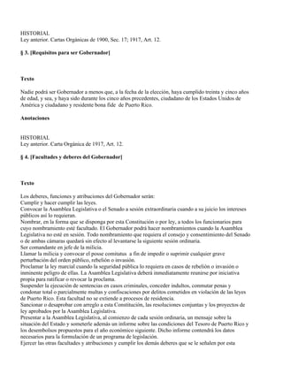 HISTORIAL
Ley anterior. Cartas Orgánicas de 1900, Sec. 17; 1917, Art. 12.

§ 3. [Requisitos para ser Gobernador]



Texto

Nadie podrá ser Gobernador a menos que, a la fecha de la elección, haya cumplido treinta y cinco años
de edad, y sea, y haya sido durante los cinco años precedentes, ciudadano de los Estados Unidos de
América y ciudadano y residente bona fide de Puerto Rico.

Anotaciones


HISTORIAL
Ley anterior. Carta Orgánica de 1917, Art. 12.

§ 4. [Facultades y deberes del Gobernador]



Texto

Los deberes, funciones y atribuciones del Gobernador serán:
Cumplir y hacer cumplir las leyes.
Convocar la Asamblea Legislativa o el Senado a sesión extraordinaria cuando a su juicio los intereses
públicos así lo requieran.
Nombrar, en la forma que se disponga por esta Constitución o por ley, a todos los funcionarios para
cuyo nombramiento esté facultado. El Gobernador podrá hacer nombramientos cuando la Asamblea
Legislativa no esté en sesión. Todo nombramiento que requiera el consejo y consentimiento del Senado
o de ambas cámaras quedará sin efecto al levantarse la siguiente sesión ordinaria.
Ser comandante en jefe de la milicia.
Llamar la milicia y convocar el posse comitatus a fin de impedir o suprimir cualquier grave
perturbación del orden público, rebelión o invasión.
Proclamar la ley marcial cuando la seguridad pública lo requiera en casos de rebelión o invasión o
inminente peligro de ellas. La Asamblea Legislativa deberá inmediatamente reunirse por iniciativa
propia para ratificar o revocar la proclama.
Suspender la ejecución de sentencias en casos criminales, conceder indultos, conmutar penas y
condonar total o parcialmente multas y confiscaciones por delitos cometidos en violación de las leyes
de Puerto Rico. Esta facultad no se extiende a procesos de residencia.
Sancionar o desaprobar con arreglo a esta Constitución, las resoluciones conjuntas y los proyectos de
ley aprobados por la Asamblea Legislativa.
Presentar a la Asamblea Legislativa, al comienzo de cada sesión ordinaria, un mensaje sobre la
situación del Estado y someterle además un informe sobre las condiciones del Tesoro de Puerto Rico y
los desembolsos propuestos para el año económico siguiente. Dicho informe contendrá los datos
necesarios para la formulación de un programa de legislación.
Ejercer las otras facultades y atribuciones y cumplir los demás deberes que se le señalen por esta
 