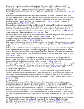 3. —Condicionales.
Es válida la revocación por el Gobernador de Puerto Rico de un indulto condicional cuando el
indultado, en violación de las condiciones de dicho indulto, cometió un delito grave por el cual fue
procesado y convicto. Dicha revocación no está sujeta a las condiciones y al procedimiento
establecidos por las anteriores secs. 641 a 651 del Título 4. Ortiz Castro v. Jefe Penitenciaría, 97 D.P.R.
205 (1969).
El hecho de que en esta jurisdicción el poder de indulto emane de nuestra Constitución, no le resta
autoridad al Gobernador de Puerto Rico para, al conceder indultos, imponer aquellas condiciones que a
su juicio el interés general requiera, siempre que tales condiciones no vayan contra la ley, la moral, o
sean imposibles de cumplir. Reynolds v. Jefe Penitenciaria, 91 D.P.R. 303 (1964); Emanuelli v.
Tribunal de Distrito, 74 D.P.R. 541 (1953).
Examinadas las condiciones contenidas en el documento de indulto, el Tribunal concluye que en este
caso no puede surgir cuestión alguna de falta de debido proceso de ley ya que, aparte de una reserva de
revocación sumaria contenida en el propio indulto, en el mismo se proveyó expresamente para la
revisión judicial si el perdón se revocaba sumariamente. Reynolds v. Jefe Penitenciaria, 91 D.P.R. 303
(1964); Emanuelli v. Tribunal de Distrito, 74 D.P.R. 541 (1953).
Un indulto es un acto de clemencia ejecutiva, que no forma parte en sí del proceso penal que culmina
en la convicción de un acusado. Pueblo v. Albizu, 77 D.P.R. 888 (1955).
El poder de indulto puede ejercitarse concediendo el indulto en forma total y absoluta, o en forma
condicionada. Pueblo v. Albizu, 77 D.P.R. 888 (1955).
En el indulto en forma condicionada, el ejecutivo no tiene otra limitación al imponer condiciones que la
de que éstas no sean contra la ley, la moral o imposibles de cumplir. Pueblo v. Albizu, 77 D.P.R. 888
(1955).
Tratándose de un indulto condicional, su aceptación lleva consigo la de las condiciones en él impuestas.
Si está sujeto a una condición previa, ésta debe cumplirse para que adquiera plenitud jurídica. Si está
sujeto a una condición subsiguiente, adquiere plenitud jurídica tan pronto es aceptado. Estando en este
último caso la condición latente, el incumplimiento de ésta lo expone a la revocación. Pueblo v. Albizu,
77 D.P.R. 888 (1955).
Un indulto condicionado en el cual el ejecutivo se reserva expresamente el derecho a revocación
sumaria, queda sujeto a dicha revocación sin necesidad de previa determinación judicial en cuanto al
incumplimiento de la obligación impuesta. Pueblo v. Albizu, 77 D.P.R. 888 (1955).
Un indulto condicionado a revocación sumaria en el caso de que el indultado atente o conspire contra la
seguridad pública, intentando subvertir por la violencia o el terror el orden constitucional establecido,
etc., es uno condicional y no uno total o absoluto. Pueblo v. Albizu, 77 D.P.R. 888 (1955).
4. —Devolución de propiedad.
El indulto total, pleno e incondicional concedido a un convicto implica la obligación de devolverle
cualquier propiedad confiscádale a menos que como consecuencia del procedimiento de confiscación
haya pasado legalmente a manos de terceras personas, o si vendida en virtud de tal procedimiento el
producto de su venta ha ingresado al fondo común del Tesoro del Estado. Downs v. Porrata, Fiscal, 76
D.P.R. 611 (1954).
5. —Jurisdicción.
No hay obstáculo para que el Primer Ejecutivo en uso de su facultad discrecional indulte la pena
colateral de suspensión de la licencia de conducir vehículos de motor por un período de 5 años a un
convicto de homicidio involuntario sentenciado a 2 años de cárcel cuya sentencia fue rebajada a un año,
y la cual fue cumplida, prevaleciendo solo la suspensión de licencia. Op. Sec. Just. Núm. 25 de 1969.
El Primer Ejecutivo puede ejercer su facultad constitucional de indultar no solamente en cuanto a la
pena directa que se disponga por la violación a un precepto de ley, sino que también la puede ejercitar
en cuanto a la pena adicional o colateral que conlleve la sentencia impuesta. Op. Sec. Just. Núm. 25 de
1969.
Un convicto adviene al disfrute de un indulto, no como parte de derecho alguno que le sea reconocido
por el orden jurídico vigente, sino mediante la concesión de una gracia por el Poder Ejecutivo.
Reynolds v. Jefe Penitenciaria, 91 D.P.R. 303 (1964); Pueblo v. Albizu, 77 D.P.R. 888 (1955).
La autoridad ejecutiva suprema de un estado no puede ejercitar la facultad de indulto en relación con la
 