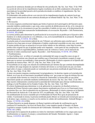 ejecución de sentencias dictadas por un tribunal de otra jurisdicción. Op. Sec. Just. Núm. 33 de 1960.
La acción de relevar de los impedimentos legales resultantes de un fallo condenatorio sólo puede ser
ejercitada por la autoridad ejecutiva de la jurisdicción donde se establece el impedimento. Op. Sec.
Just. Núm. 33 de 1960.
El Gobernador sólo podría relevar a un convicto de los impedimentos legales de carácter local que
surjan como consecuencia de una sentencia dictada por un tribunal federal. Op. Sec. Just. Núm. 33 de
1960.
6. Revocación.
No existe exigencia constitucional alguna que limite el ejercicio de la prerrogativa del Ejecutivo para
conceder indultos condicionales o que exija, como cuestión de debido proceso de ley, ni la vista previa
para revocarlos en la circunstancia en que fue concedido el indulto en este caso, ni la determinación de
la autoridad judicial para reencarcelar incidentalmente a la revocación. Reynolds v. Jefe Penitenciaria,
91 D.P.R. 303 (1964).
La norma jurídica para determinar la justificación de la revocación de un perdón por el Ejecutivo debe
fundarse en si dicha actuación es o no arbitraria, o sea, en la razonabilidad de su actuación. Reynolds v.
Jefe Penitenciaria, 91 D.P.R. 303 (1964).
La prueba junto al conocimiento judicial de este Tribunal, son suficientes para concluir que el
Ejecutivo tuvo base para revocar válidamente el indulto condicional concedido en este caso, tanto bajo
la norma jurídica de que su actuación al revocar dicho indulto no fue arbitraria, como bajo la norma
jurídica más exigente de que al apelante podía serie imputado—como parte de una conspiración—actos
atentatorios contra la seguridad pública, mediante actos de violencia o terror, con la intención de
subvertir el orden constitucional vigente. Reynolds v. Jefe Penitenciaria, 91 D.P.R. 303 (1964).
7. Nombramientos.
La frase holding over se refiere al concepto de continuidad del cargo en aquellos casos en que el
nombramiento contiene una cláusula que establece que el funcionario incumbente ocupará el cargo
hasta que su sucesor sea nombrado y tome posesión. (Reiterando el criterio expuesto en la Opinión del
Secretario de Justicia Núm. 1967-25 .) Op. Sec. Just. Núm. 22 de 1965.
El incumbente en un cargo con cláusula de nombramiento por término fijo que continúa desempeñando
los deberes del cargo después de expirado el término del mismo es un funcionario de jure con título
legal sobre el cargo y solamente puede ser sustituido por una persona nombrada de igual forma que él.
Op. Sec. Just. Núm. 22 de 1965.
A tenor con nuestro esquema constitucional, la jurisprudencia y la doctrina vigente en la jurisdicción
federal, en el caso de un funcionario incumbente holding over que ocupe un cargo de término fijo una
vez expirado dicho término en virtud de la cláusula de continuidad, la norma debe ser que dicho
funcionario pueda ser sustituido mediante nombramiento de receso. Op. Sec. Just. Núm. 22 de 1965.
Bajo nuestro ordenamiento constitucional la autoridad del Gobernador para efectuar nombramientos es
análoga a la del Presidente de los Estados Unidos. Op. Sec. Just. Núm. 3 de 1985.
El criterio fundamental para determinar si es de aplicación la excepción a la facultad exclusiva y
absoluta del Primer Ejecutivo para separar funcionarios nombrados por él no es si el funcionario tiene
un término fijo o no, sino la naturaleza de sus funciones. (Reiterando el criterio expuesto en la Opinión
del Secretario de Justicia de 12 de enero de 1973, no publicada .) Op. Sec. Just. Núm. 3 de 1985.
Un nombramiento de receso extendido por el Gobernador de Puerto Rico goza de presunción de
validez. Cuestionada la misma, la persona nombrada puede obtener un remedio provisional para que se
le dé pleno vigor, mientras se resuelve en los méritos la validez del nombramiento. Schmidt Monge v.
Torres, 115 D.P.R. 414 (1984).
La Rama Ejecutiva no puede despojar a la Rama Legislativa del poder de confirmación que le
confieren la Constitución y las leyes de Puerto Rico, como tampoco puede el Senado o la Rama
Legislativa usurpar el poder de nominación del Gobernador. Hernández Agosto v. López Nieves, 114
D.P.R. 601 (1983).
El principio de la separación de poderes no tolera los interinatos indefinidos en los cargos para cuyos
nombramientos se requiere el consejo y consentimiento del Senado. Hernández Agosto v. López
Nieves, 114 D.P.R. 601 (1983).
 