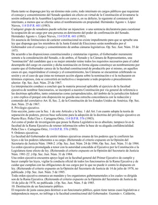 Hasta tanto se disponga por ley un término más corto, todo interinato en cargos públicos que requieran
el consejo y consentimiento del Senado quedará sin efecto en virtud de la Constitución al levantarse la
sesión ordinaria de la Asamblea Legislativa en curso o, en su defecto, la siguiente al comienzo del
interinato, a menos que se efectúe antes el nombramiento en propiedad. Hernández Agosto v. López
Nieves, 114 D.P.R. 601 (1983).
Cualquier grupo de senadores puede solicitar un injunction o una sentencia declaratoria para cuestionar
la ocupación de un cargo por una persona en detrimento del poder de confirmación del Senado.
Hernández Agosto v. López Nieves, 114 D.P.R. 601 (1983).
En ausencia de limitaciones de carácter constitucional no existe impedimento para que se apruebe una
ley que disponga que los miembros de la Junta Estatal de Elecciones serán nombrados por el
Gobernador con el consejo y consentimiento de ambas cámaras legislativas. Op. Sec. Just. Núm. 35 de
1973.
De acuerdo a las disposiciones constitucionales y estatutarias vigentes, el Gobernador meramente
somete a la consideración del Senado, o de ambos, el Senado y la Cámara de Representantes, una
"nominación" del candidato que a su mejor entender reúne todos los requisitos necesarios para el cabal
desempeño del cargo en cuestión y dicha nominación en forma alguna constituye un nombramiento por
cuanto que el Gobernador carece de la facultad constitucional de producirlo por sí mismo, en aquellos
casos en que, requiriéndose el consejo y el consentimiento, las Cámaras se encuentran celebrando su
sesión y en el caso de que éstas no tomasen acción alguna sobre la nominación o si la rechazaren en
términos expresos, ésta se convertirá en inefectiva e inoperante a todo propósito o procedimiento
ulterior. Op. Sec. Just. Núm. 25 de 1967.
La interpretación conduce a concluir que la materia procesal aplicable al ejercicio de la facultad
ejecutiva de nombrar funcionarios, se incorporó a nuestra Constitución por vía general de referencia a
las doctrinas aplicables, tanto estatutarias como jurisprudenciales, del ámbito de la jurisdicción federal
y esto explica el porqué esta disposición no guarda una estrecha concordancia con la redacción y
contenido del correlativo Art. II, Sec. 2, de la Constitución de los Estados Unidos de América. Op. Sec.
Just. Núm. 25 de 1967.
8. Privilegio ejecutivo.
Esta sección, junto con la Sec. 1 de este Artículo y la Sec. 1 del Art. I en cuanto adopta la teoría de
separación de poderes, provee base suficiente para la adopción de la doctrina del privilegio ejecutivo en
Puerto Rico. Peña Clos v. Cartagena Ortiz, 114 D.P.R. 576 (1983).
Así como el poder de investigación que posee la Rama Legislativa no es absoluto, tampoco lo es la
facultad de la Rama Ejecutiva de retener información sobre la base de su alegada confidencialidad.
Peña Clos v. Cartagena Ortiz, 114 D.P.R. 576 (1983).
9. Ordenes ejecutivas.
La facultad del Gobernador de emitir órdenes ejecutivas emana de los poderes que le confieren las
leyes o de los poderes inherentes a su cargo. (Reiterando el criterio expuesto en la Opinión del
Secretario de Justicia Núm. 1968-2 .) Op. Sec. Just. Núm. 24 de 1986; Op. Sec. Just. Núm. 31 de 1984.
La orden ejecutiva promulgada a tenor con la autoridad concedida al Ejecutivo por la Constitución o la
Legislatura tiene efecto de ley. (Reiterando el criterio expuesto en la Opinión del Secretario de Justicia
Núm. 1981-22 .) Op. Sec. Just. Núm. 31 de 1984.
Una orden ejecutiva encuentra apoyo legal en la facultad general del Primer Ejecutivo de cumplir y
hacer cumplir las leyes, vigilar la conducta oficial de todos los funcionarios de la Rama Ejecutiva y de
cuidar que cumplan con las obligaciones de sus cargos por lo que no puede ir contra lo dispuesto en
ley. (Reiterando el criterio expuesto en la Opinión del Secretario de Justicia de 14 de julio de 1978, no
publicada .) Op. Sec. Just. Núm. 5 de 1985.
Toda orden ejecutiva enmarca un mandato y los organismos gubernamentales a los cuales va dirigida
son de la Rama Ejecutiva. (Reiterando el criterio expuesto en la Opinión del Secretario de Justicia de
14 de julio de 1978, no publicada .) Op. Sec. Just. Núm. 5 de 1985.
10. Destitución de un funcionario público.
El requisito de justa causa para destituir a un funcionario público, quien tiene tareas cuasi-legislativas e
independencia mayor, no infringe a la facultad constitucional del Gobernador. Guzmán v. Calderón,
 