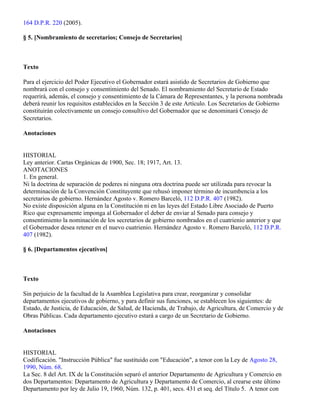 164 D.P.R. 220 (2005).

§ 5. [Nombramiento de secretarios; Consejo de Secretarios]



Texto

Para el ejercicio del Poder Ejecutivo el Gobernador estará asistido de Secretarios de Gobierno que
nombrará con el consejo y consentimiento del Senado. El nombramiento del Secretario de Estado
requerirá, además, el consejo y consentimiento de la Cámara de Representantes, y la persona nombrada
deberá reunir los requisitos establecidos en la Sección 3 de este Artículo. Los Secretarios de Gobierno
constituirán colectivamente un consejo consultivo del Gobernador que se denominará Consejo de
Secretarios.

Anotaciones


HISTORIAL
Ley anterior. Cartas Orgánicas de 1900, Sec. 18; 1917, Art. 13.
ANOTACIONES
1. En general.
Ni la doctrina de separación de poderes ni ninguna otra doctrina puede ser utilizada para revocar la
determinación de la Convención Constituyente que rehusó imponer término de incumbencia a los
secretarios de gobierno. Hernández Agosto v. Romero Barceló, 112 D.P.R. 407 (1982).
No existe disposición alguna en la Constitución ni en las leyes del Estado Libre Asociado de Puerto
Rico que expresamente imponga al Gobernador el deber de enviar al Senado para consejo y
consentimiento la nominación de los secretarios de gobierno nombrados en el cuatrienio anterior y que
el Gobernador desea retener en el nuevo cuatrienio. Hernández Agosto v. Romero Barceló, 112 D.P.R.
407 (1982).

§ 6. [Departamentos ejecutivos]



Texto

Sin perjuicio de la facultad de la Asamblea Legislativa para crear, reorganizar y consolidar
departamentos ejecutivos de gobierno, y para definir sus funciones, se establecen los siguientes: de
Estado, de Justicia, de Educación, de Salud, de Hacienda, de Trabajo, de Agricultura, de Comercio y de
Obras Públicas. Cada departamento ejecutivo estará a cargo de un Secretario de Gobierno.

Anotaciones


HISTORIAL
Codificación. "Instrucción Pública" fue sustituido con "Educación", a tenor con la Ley de Agosto 28,
1990, Núm. 68.
La Sec. 8 del Art. IX de la Constitución separó el anterior Departamento de Agricultura y Comercio en
dos Departamentos: Departamento de Agricultura y Departamento de Comercio, al crearse este último
Departamento por ley de Julio 19, 1960, Núm. 132, p. 401, secs. 431 et seq. del Título 5. A tenor con
 