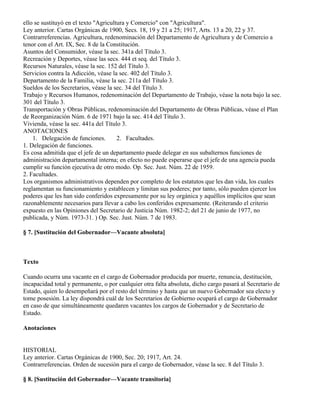 ello se sustituyó en el texto "Agricultura y Comercio" con "Agricultura".
Ley anterior. Cartas Orgánicas de 1900, Secs. 18, 19 y 21 a 25; 1917, Arts. 13 a 20, 22 y 37.
Contrarreferencias. Agricultura, redenominación del Departamento de Agricultura y de Comercio a
tenor con el Art. IX, Sec. 8 de la Constitución.
Asuntos del Consumidor, véase la sec. 341a del Título 3.
Recreación y Deportes, véase las secs. 444 et seq. del Título 3.
Recursos Naturales, véase la sec. 152 del Título 3.
Servicios contra la Adicción, véase la sec. 402 del Título 3.
Departamento de la Familia, véase la sec. 211a del Título 3.
Sueldos de los Secretarios, véase la sec. 34 del Título 3.
Trabajo y Recursos Humanos, redenominación del Departamento de Trabajo, véase la nota bajo la sec.
301 del Título 3.
Transportación y Obras Públicas, redenominación del Departamento de Obras Públicas, véase el Plan
de Reorganización Núm. 6 de 1971 bajo la sec. 414 del Título 3.
Vivienda, véase la sec. 441a del Título 3.
ANOTACIONES
    1. Delegación de funciones.        2. Facultades.
1. Delegación de funciones.
Es cosa admitida que el jefe de un departamento puede delegar en sus subalternos funciones de
administración departamental interna; en efecto no puede esperarse que el jefe de una agencia pueda
cumplir su función ejecutiva de otro modo. Op. Sec. Just. Núm. 22 de 1959.
2. Facultades.
Los organismos administrativos dependen por completo de los estatutos que les dan vida, los cuales
reglamentan su funcionamiento y establecen y limitan sus poderes; por tanto, sólo pueden ejercer los
poderes que les han sido conferidos expresamente por su ley orgánica y aquéllos implícitos que sean
razonablemente necesarios para llevar a cabo los conferidos expresamente. (Reiterando el criterio
expuesto en las Opiniones del Secretario de Justicia Núm. 1982-2; del 21 de junio de 1977, no
publicada, y Núm. 1973-31. ) Op. Sec. Just. Núm. 7 de 1983.

§ 7. [Sustitución del Gobernador—Vacante absoluta]



Texto

Cuando ocurra una vacante en el cargo de Gobernador producida por muerte, renuncia, destitución,
incapacidad total y permanente, o por cualquier otra falta absoluta, dicho cargo pasará al Secretario de
Estado, quien lo desempeñará por el resto del término y hasta que un nuevo Gobernador sea electo y
tome posesión. La ley dispondrá cuál de los Secretarios de Gobierno ocupará el cargo de Gobernador
en caso de que simultáneamente quedaren vacantes los cargos de Gobernador y de Secretario de
Estado.

Anotaciones


HISTORIAL
Ley anterior. Cartas Orgánicas de 1900, Sec. 20; 1917, Art. 24.
Contrarreferencias. Orden de sucesión para el cargo de Gobernador, véase la sec. 8 del Título 3.

§ 8. [Sustitución del Gobernador—Vacante transitoria]
 