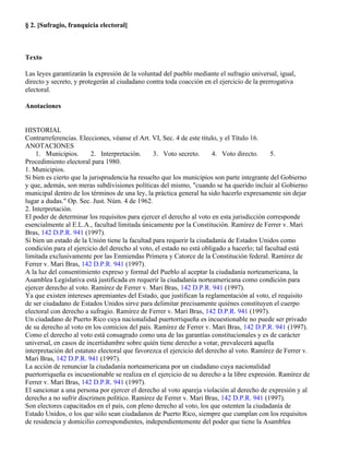 § 2. [Sufragio, franquicia electoral]



Texto

Las leyes garantizarán la expresión de la voluntad del pueblo mediante el sufragio universal, igual,
directo y secreto, y protegerán al ciudadano contra toda coacción en el ejercicio de la prerrogativa
electoral.

Anotaciones


HISTORIAL
Contrarreferencias. Elecciones, véanse el Art. VI, Sec. 4 de este título, y el Título 16.
ANOTACIONES
    1. Municipios.        2. Interpretación.    3. Voto secreto.       4. Voto directo.      5.
Procedimiento electoral para 1980.
1. Municipios.
Si bien es cierto que la jurisprudencia ha resuelto que los municipios son parte integrante del Gobierno
y que, además, son meras subdivisiones políticas del mismo, "cuando se ha querido incluir al Gobierno
municipal dentro de los términos de una ley, la práctica general ha sido hacerlo expresamente sin dejar
lugar a dudas." Op. Sec. Just. Núm. 4 de 1962.
2. Interpretación.
El poder de determinar los requisitos para ejercer el derecho al voto en esta jurisdicción corresponde
esencialmente al E.L.A., facultad limitada únicamente por la Constitución. Ramírez de Ferrer v. Mari
Bras, 142 D.P.R. 941 (1997).
Si bien un estado de la Unión tiene la facultad para requerir la ciudadanía de Estados Unidos como
condición para el ejercicio del derecho al voto, el estado no está obligado a hacerlo; tal facultad está
limitada exclusivamente por las Enmiendas Primera y Catorce de la Constitución federal. Ramírez de
Ferrer v. Mari Bras, 142 D.P.R. 941 (1997).
A la luz del consentimiento expreso y formal del Pueblo al aceptar la ciudadanía norteamericana, la
Asamblea Legislativa está justificada en requerir la ciudadanía norteamericana como condición para
ejercer derecho al voto. Ramírez de Ferrer v. Mari Bras, 142 D.P.R. 941 (1997).
Ya que existen intereses apremiantes del Estado, que justifican la reglamentación al voto, el requisito
de ser ciudadano de Estados Unidos sirve para delimitar precisamente quiénes constituyen el cuerpo
electoral con derecho a sufragio. Ramírez de Ferrer v. Mari Bras, 142 D.P.R. 941 (1997).
Un ciudadano de Puerto Rico cuya nacionalidad puertorriqueña es incuestionable no puede ser privado
de su derecho al voto en los comicios del país. Ramírez de Ferrer v. Mari Bras, 142 D.P.R. 941 (1997).
Como el derecho al voto está consagrado como una de las garantías constitucionales y es de carácter
universal, en casos de incertidumbre sobre quién tiene derecho a votar, prevalecerá aquella
interpretación del estatuto electoral que favorezca el ejercicio del derecho al voto. Ramírez de Ferrer v.
Mari Bras, 142 D.P.R. 941 (1997).
La acción de renunciar la ciudadanía norteamericana por un ciudadano cuya nacionalidad
puertorriqueña es incuestionable se realiza en el ejercicio de su derecho a la libre expresión. Ramírez de
Ferrer v. Mari Bras, 142 D.P.R. 941 (1997).
El sancionar a una persona por ejercer el derecho al voto apareja violación al derecho de expresión y al
derecho a no sufrir discrimen político. Ramírez de Ferrer v. Mari Bras, 142 D.P.R. 941 (1997).
Son electores capacitados en el país, con pleno derecho al voto, los que ostenten la ciudadanía de
Estado Unidos, o los que sólo sean ciudadanos de Puerto Rico, siempre que cumplan con los requisitos
de residencia y domicilio correspondientes, independientemente del poder que tiene la Asamblea
 