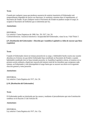 Texto

Cuando por cualquier causa que produzca ausencia de carácter transitorio el Gobernador esté
temporalmente impedido de ejercer sus funciones, lo sustituirá, mientras dure el impedimento, el
Secretario de Estado. Si por cualquier razón el Secretario de Estado no pudiere ocupar el cargo, lo
ocupará el Secretario de Gobierno que se determine por ley.

Anotaciones


HISTORIAL
Ley anterior. Cartas Orgánicas de 1900, Sec. 20; 1917, Art. 24.
Contrarreferencias. Ausencia transitoria o incapacidad del Gobernador, véase la sec. 9 del Título 3.

§ 9. [Sustitución del Gobernador—Elección por Asamblea Legislativa a falta de sucesor que llene
requisitos]



Texto

Cuando el Gobernador electo no tomase posesión de su cargo, o habiéndolo hecho ocurra una vacante
absoluta en el mismo sin que dicho Gobernador haya nombrado un Secretario de Estado o cuando
habiéndolo nombrado éste no haya tomado posesión, la Asamblea Legislativa electa, al reunirse en su
primera sesión ordinaria, elegirá por mayoría del número total de los miembros que componen cada
cámara, un Gobernador y éste desempeñará el cargo hasta que su sucesor sea electo en la siguiente
elección general y tome posesión.

Anotaciones


HISTORIAL
Ley anterior. Carta Orgánica de 1917, Art. 24.

§ 10. [Destitución del Gobernador]



Texto

El Gobernador podrá ser destituido por las causas y mediante el procedimiento que esta Constitución
establece en la Sección 21 del Artículo III.

Anotaciones


HISTORIAL
Ley anterior. Carta Orgánica de 1917, Art. 12a.
 