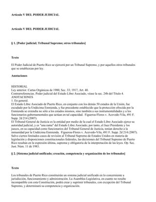 Artículo V DEL PODER JUDICIAL



Artículo V DEL PODER JUDICIAL



§ 1. [Poder judicial; Tribunal Supremo; otros tribunales]



Texto

El Poder Judicial de Puerto Rico se ejercerá por un Tribunal Supremo, y por aquellos otros tribunales
que se establezcan por ley.

Anotaciones


HISTORIAL
Ley anterior. Cartas Orgánicas de 1900, Sec. 33; 1917, Art. 40.
Contrarreferencias. Poder judicial del Estado Libre Asociado, véase la sec. 24b del Título 4.
ANOTACIONES
1. En general.
El Estado Libre Asociado de Puerto Rico, en conjunto con los demás 50 estados de la Unión, fue
escudado por la Undécima Enmienda, y fue precedente establecido que la protección ofrecida por la
Enmienda se extendía no sólo a los estados mismos, sino también a sus instrumentalidades y a los
funcionarios gubernamentales que actúan en tal capacidad. Figueroa-Flores v. Acevedo-Vila, 491 F.
Supp. 2d 214 (2007).
El Tribunal General de Justicia es la entidad por medio de la cual el Estado Libre Asociado ejerce su
autoridad judicial, y es "una rama" del Estado Libre Asociado; por tanto, el Juez Presidente y los
jueces, en su capacidad como funcionarios del Tribunal General de Justicia, tenían derecho a la
inmunidad por la Undécima Enmienda. Figueroa-Flores v. Acevedo-Vila, 491 F. Supp. 2d 214 (2007).
Salvo ciertos limitados casos de revisión al Tribunal Supremo de Estados Unidos en materia de
legislación y disposiciones constitucionales federales, las decisiones del Tribunal Supremo de Puerto
Rico resultan en la expresión última, suprema y obligatoria de la interpretación de las leyes. Op. Sec.
Just. Núm. 11 de 1983.

§ 2. [Sistema judicial unificado; creación, competencia y organización de los tribunales]



Texto

Los tribunales de Puerto Rico constituirán un sistema judicial unificado en lo concerniente a
jurisdicción, funcionamiento y administración. La Asamblea Legislativa, en cuanto no resulte
incompatible con esta Constitución, podrá crear y suprimir tribunales, con excepción del Tribunal
Supremo, y determinará su competencia y organización.
 