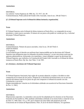 Anotaciones


HISTORIAL
Ley anterior. Cartas Orgánicas de 1900, Sec. 33; 1917, Art. 40.
Contrarreferencias. Poder judicial del Estado Libre Asociado, véase la sec. 24b del Título 4.

§ 3. [Tribunal Supremo será el tribunal de última instancia; organización]



Texto

El Tribunal Supremo será el tribunal de última instancia en Puerto Rico y se compondrá de un juez
presidente y cuatro jueces asociados. El número de sus jueces sólo podrá ser variado por ley, a solicitud
del propio Tribunal Supremo.

Anotaciones


HISTORIAL
Contrarreferencias. Número de jueces asociados, véase la sec. 24r del Título 4.
ANOTACIONES
1. En general.
La necesidad de que el derecho sea uniforme hace imprescindible que las decisiones del Tribunal
Supremo sean obligatorias para los tribunales de primera instancia, y es por esta misma razón que las
agencias administrativas, incluyendo a los municipios, vienen obligadas a seguir las decisiones del
Tribunal Supremo, que conforme a la Constitución del Estado Libre Asociado es el tribunal de última
instancia en Puerto Rico. Op. Sec. Just. Núm. 11 de 1983.

§ 4. [Sesiones y decisiones del Tribunal Supremo]



Texto

El Tribunal Supremo funcionará, bajo reglas de su propia adopción, en pleno o dividido en salas
compuestas de no menos de tres jueces. Ninguna ley se declarará inconstitucional a no ser por una
mayoría del número total de los jueces de que esté compuesto el tribunal de acuerdo con esta
Constitución o con la ley.
[Según enmendada por votación en el referéndum celebrado con ocasión de las Elecciones Generales
de Nov. 8, 1960.]

Anotaciones


HISTORIAL
Disposiciones especiales. La enmienda a esta sección fue adoptada por los electores en las Elecciones
Generales de Noviembre 8, 1960, mediante referéndum celebrado en la misma fecha a virtud de la Ley
de Julio 13, 1960, Núm. 121, p. 345, que lo dispuso tal como había sido propuesto por la R.
Concurrente de la Cámara de Representantes, Núm. 24, de la 4a Sesión Ordinaria, 3a Legislatura
 