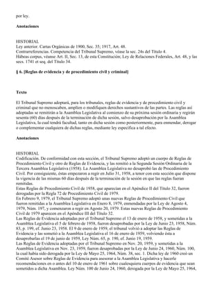 por ley.

Anotaciones


HISTORIAL
Ley anterior. Cartas Orgánicas de 1900, Sec. 35; 1917, Art. 48.
Contrarreferencias. Competencia del Tribunal Supremo, véase la sec. 24s del Título 4.
Hábeas corpus, véanse Art. II, Sec. 13, de esta Constitución; Ley de Relaciones Federales, Art. 48, y las
secs. 1741 et seq. del Título 34.

§ 6. [Reglas de evidencia y de procedimiento civil y criminal]



Texto

El Tribunal Supremo adoptará, para los tribunales, reglas de evidencia y de procedimiento civil y
criminal que no menoscaben, amplíen o modifiquen derechos sustantivos de las partes. Las reglas así
adoptadas se remitirán a la Asamblea Legislativa al comienzo de su próxima sesión ordinaria y regirán
sesenta (60) días después de la terminación de dicha sesión, salvo desaprobación por la Asamblea
Legislativa, la cual tendrá facultad, tanto en dicha sesión como posteriormente, para enmendar, derogar
o complementar cualquiera de dichas reglas, mediante ley específica a tal efecto.

Anotaciones


HISTORIAL
Codificación. De conformidad con esta sección, el Tribunal Supremo adoptó un cuerpo de Reglas de
Procedimiento Civil y otro de Reglas de Evidencia, y las remitió a la Segunda Sesión Ordinaria de la
Tercera Asamblea Legislativa (1958). La Asamblea Legislativa no desaprobó las de Procedimiento
Civil. Por consiguiente, éstas empezaron a regir en Julio 31, 1958, a tenor con esta sección que dispone
la vigencia de las mismas 60 días después de la terminación de la sesión en que las reglas fueran
remitidas.
Estas Reglas de Procedimiento Civil de 1958, que aparecían en el Apéndice II del Título 32, fueron
derogadas por la Regla 72 de Procedimiento Civil de 1979.
En Febrero 9, 1979, el Tribunal Supremo adoptó unas nuevas Reglas de Procedimiento Civil que
fueron remitidas a la Asamblea Legislativa en Enero 8, 1979, enmendadas por la Ley de Agosto 4,
1979, Núm. 197, y comenzaron a regir en Agosto 20, 1979. Estas nuevas Reglas de Procedimiento
Civil de 1979 aparecen en el Apéndice III del Título 32.
Las Reglas de Evidencia adoptadas por el Tribunal Supremo el 13 de enero de 1958, y sometidas a la
Asamblea Legislativa el 5 de febrero de 1958, fueron desaprobadas por la Ley de Junio 23, 1958, Núm.
83, p. 199, ef. Junio 23, 1958. El 9 de enero de 1959, el tribunal volvió a adoptar las Reglas de
Evidencia y las sometió a la Asamblea Legislativa el 16 de enero de 1959, volviendo ésta a
desaprobarlas el 19 de junio de 1959, Ley Núm. 65, p. 190, ef. Junio 19, 1959.
Las Reglas de Evidencia adoptadas por el Tribunal Supremo en Nov. 20, 1959, y sometidas a la
Asamblea Legislativa en Nov. 23, 1959, fueron desaprobadas por la Ley de Junio 24, 1960, Núm. 100,
la cual había sido derogada por la Ley de Mayo 25, 1964, Núm. 38, sec. 1. Dicha ley de 1960 creó un
Comité Asesor sobre Reglas de Evidencia para asesorar a la Asamblea Legislativa y hacerle
recomendaciones en o antes del 10 de enero de 1961 sobre cualesquiera cuerpos de evidencia que sean
sometidos a dicha Asamblea. Ley Núm. 100 de Junio 24, 1960, derogada por la Ley de Mayo 25, 1964,
 