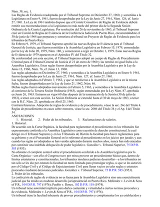 Núm. 38, sec. 1.
Las Reglas de Evidencia readoptadas por el Tribunal Supremo en Diciembre 27, 1960, y sometidas a la
Legislatura en Enero 9, 1961, fueron desaprobadas por la Ley de Junio 27, 1961, Núm. 126, ef. Junio
27, 1961. La Ley de 1961 también dispuso que el Comité Consultivo de Reglas de Evidencia deberá
remitir sus recomendaciones a la Legislatura no más tarde del primer día de la Segunda Sesión
Ordinaria de la Cuarta Legislatura. Por resolución del 26 de noviembre de 1963, el Tribunal Supremo
creó un Comité de Reglas de Evidencia de la Conferencia Judicial de Puerto Rico, encomendándole el
30 de junio de 1964 que preparara y sometiera al tribunal un Proyecto de Reglas de Evidencia para los
tribunales de Puerto Rico.
En Febrero 9, 1979, el Tribunal Supremo aprobó las nuevas Reglas de Evidencia para el Tribunal
General de Justicia, que fueron remitidas a la Asamblea Legislativa en Febrero 15, 1979, enmendadas
por la Ley de Julio 20, 1979, Núm. 180, y comenzaron a regir en Octubre 1, 1979. Estas nuevas Reglas
de Evidencia de 1979 aparecen en el Apéndice IV del Título 32.
De conformidad con esta sección, el Tribunal Supremo adoptó un cuerpo de Reglas de Procedimiento
Criminal para el Tribunal General de Justicia el 21 de enero de 1960 y las remitió en igual fecha a la
Asamblea Legislativa. Estas reglas fueron desaprobadas por la Asamblea Legislativa por la Ley de
Junio 13, 1960, Núm. 76, ef. Junio 13, 1960.
Las reglas adoptadas en Diciembre 27, 1960, y sometidas a la Asamblea Legislativa en Enero 9, 1961,
fueron desaprobadas por la Ley de Junio 27, 1961, Núm. 127, ef. Junio 27, 1961.
Las reglas adoptadas en Febrero 7, 1962, y que se remitieron a la Asamblea Legislativa en la misma
fecha, fueron desaprobadas por la Ley de Junio 21, 1962, Núm. 86.
Dichas reglas fueron adoptadas nuevamente en Febrero 5, 1963, y sometidas a la Asamblea Legislativa
al comienzo de la Tercera Sesión Ordinaria (1963), según enmendadas por la Ley Núm. 87, aprobada
en Junio 26, 1963. Entraron en vigor 60 días después de la terminación de la Sesión (30 de julio de
1963), a tenor con esta sección. La Sesión Ordinaria se extendió hasta el 30 de mayo de 1963, a tenor
con la R.C. Núm. 23, aprobada en Abril 25, 1963.
Contrarreferencias. Adopción de reglas de evidencia y de procedimiento, véase la sec. 24c del Título 4.
Reglas de procedimiento en casos sobre menores, véase la sec. 2006 del Título 34 y el Ap. I del Título
34.
ANOTACIONES
    1. Historial.      2. Poder de los tribunales.      3. Reclamaciones de salarios.
1. Historial.
De acuerdo con la Carta Orgánica, la facultad para reglamentar el procedimiento en los tribunales fue
expresamente conferida a la Asamblea Legislativa como cuestión de derecho constitucional, la cual
delegó en el Tribunal Supremo y en los Tribunales de Distrito la facultad para hacer reglamentos para
su gobierno y en el Procurador General en lo referente al procedimiento en los juicios por jurado; y aun
cuando las reglas así adoptadas se han venido aplicando durante muchos años, nunca han sido atacadas
por constituir una indebida delegación de poder legislativo. González v. Tribunal Superior, 75 D.P.R.
585 (1953).
No obstante el completo control sobre el procedimiento conferido a la Asamblea Legislativa por la
Carta Orgánica—con ello el Congreso tuvo por miras proveer un procedimiento básico que, dentro de
límites estatutarios y constitucionales, los tribunales insulares pudieran desarrollar—a los tribunales no
tan sólo se les dio por estatuto la facultad un tanto limitada para promulgar reglas, si que se les autorizó
por el Código Civil y el Código de Enjuiciamiento Civil para llenar vacíos en tales reglas y estatutos
procesales mediante decisiones judiciales. González v. Tribunal Superior, 75 D.P.R. 585 (1953).
2. Poder de los tribunales.
La confección de reglas de evidencia no es faena para la Asamblea Legislativa sino una esencialmente
judicial que ha tenido un modesto desarrollo jurisprudencial en Puerto Rico. Meléndez v. Levitt & Sons
of P.R., 104 D.P.R. 797 (1976); Pueblo v. Dones, 102 D.P.R. 118 (1974).
Un tribunal tiene autoridad implícita para darles contenido y virtualidad a ciertas normas procesales y
de evidencia. Meléndez v. Levitt & Sons of P.R., 104 D.P.R. 797 (1976).
Un tribunal tiene la facultad inherente de proveer procedimientos y complementar los ya establecidos y
 
