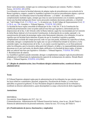 llenar vacíos procesales, siempre que no contravenga lo dispuesto por estatuto. Pueblo v. Sánchez
Torres, 102 D.P.R. 499 (1974).
Los tribunales no tienen la facultad inherente de adoptar reglas de procedimiento con exclusión de la
Rama Legislativa, empero, cuando la Asamblea Legislativa no provee procedimiento alguno, o provee
uno inadecuado, los tribunales tienen la facultad inherente—y el deber—de establecerlo o
complementarlo mediante reglas, siempre que éstas no sean inconsistentes con el estatuto; igualmente,
tienen una facultad análoga para llenar vacíos procesales mediante decisiones judiciales, a virtud del
art. 7 del Código Civil, 31 L.P.R.A. sec. 7, y la anterior sec. 36 del Código de Enjuiciamiento Civil, 32
L.P.R.A. sec. 196. González v. Tribunal Superior, 75 D.P.R. 585 (1953).
La facultad de hacer reglas concedida al tribunal por la Sec. 6 del Art. V de la Constitución fue
establecida primariamente como un poder judicial mas bien que legislativo, demostrado por las
disposiciones de la Sec. 6 del Artículo sobre la Rama Judicial, según fue recomendado por la Comisión
de dicha Rama Judicial a la Convención Constituyente, la descripción de su modus operandi y la
caracterización del poder de promulgar reglas como básicamente inherente a los tribunales; lo cual no
significa que tal facultad fuera inherente al punto de que la Asamblea Legislativa quedaba
completamente excluida del campo procesal, toda vez que ésta puede, mediante ley específica al efecto,
enmendar, derogar o complementar las reglas una vez que el tribunal ha tomado la iniciativa y le ha
sometido reglas. Las disposiciones de la Sec. 6, en cuanto a acción legislativa, es un freno potencial
sobre los tribunales, pero la iniciativa debe partir del tribunal y el deber y la responsabilidad primarios
descansan en él, por cual razón, de dársele algún calificativo a la facultad de hacer reglas, el mismo
debe ser judicial más bien que legislativo. González v. Tribunal Superior, 75 D.P.R. 585 (1953).
3. Reclamaciones de salarios.
La Asamblea Legislativa puede enmendar, derogar o complementar cualquier regla de procedimiento
adoptada por el tribunal para la reglamentación especial de reclamaciones de salarios. Dorado Beach
Corp. v. Tribunal Superior, 92 D.P.R. 610 (1965).

§ 7. [Reglas de administración; Juez Presidente dirigirá administración y nombrará director
administrativo]



Texto

El Tribunal Supremo adoptará reglas para la administración de los tribunales las que estarán sujetas a
las leyes relativas a suministros, personal, asignación y fiscalización de fondos, y a otras leyes
aplicables en general al gobierno. El Juez Presidente dirigirá la administración de los tribunales y
nombrará un director administrativo, quien desempeñará su cargo a discreción de dicho magistrado.

Anotaciones


HISTORIAL
Ley anterior. Carta Orgánica de 1917, Art. 14.
Contrarreferencias. Administración del Tribunal General de Justicia, véase la sec. 24j del Título 4.
Sistema de administración de personal autónomo, véanse las secs. 521 et seq. del Título 4.

§ 8. [Nombramiento de jueces, funcionarios y empleados]



Texto
 