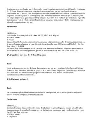Los jueces serán nombrados por el Gobernador con el consejo y consentimiento del Senado. Los jueces
del Tribunal Supremo no tomarán posesión de sus cargos hasta que sus nombramientos sean
confirmados por el Senado y los desempeñarán mientras observen buena conducta. Los términos de los
cargos de los demás jueces se fijarán por ley y no podrán ser de menor duración que la prescrita para
los cargos de jueces de igual o equivalente categoría existentes en la fecha en que comience a regir esta
Constitución. Todo lo relativo al nombramiento de los demás funcionarios y de los empleados de los
tribunales, se determinará por ley.

Anotaciones


HISTORIAL
Ley anterior. Cartas Orgánicas de 1900, Sec. 33; 1917, Arts. 40 y 49.
ANOTACIONES
1. Jueces.
La gestión del Gobernador para nombrar jueces es de orden constitucional y de naturaleza continua, por
lo que no le es de aplicación la veda electoral dispuesta en las secs. 1301 et seq. del Título 3 . Op. Sec.
Just. Núm. 12 de 1984.
En ausencia de limitaciones de índole constitucional o estatutaria el Primer Ejecutivo puede nombrar
jueces en año de elecciones generales, pasado el mes de mayo. Op. Sec. Just. Núm. 12 de 1984.

§ 9. [Requisitos para juez del Tribunal Supremo]



Texto

Nadie será nombrado juez del Tribunal Supremo a menos que sea ciudadano de los Estados Unidos y
de Puerto Rico, haya sido admitido al ejercicio de la profesión de abogado en Puerto Rico por lo menos
diez años antes del nombramiento y haya residido en Puerto Rico durante los cinco años
inmediatamente anteriores al mismo.

§ 10. [Retiro de los jueces]



Texto

La Asamblea Legislativa establecerá un sistema de retiro para los jueces, retiro que será obligatorio
cuando hubieren cumplido setenta años de edad.

Anotaciones


HISTORIAL
Contrarreferencias. Disposición sobre límite de edad para el retiro obligatorio no será aplicable a los
jueces que estén desempeñando sus cargos a la fecha en que comience a regir esta Constitución, véase
Art. IX, Sec. 3 de la misma.
ANOTACIONES
1. En general.
 