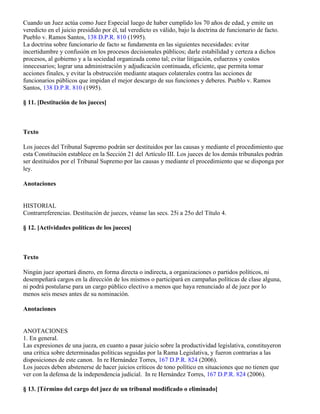 Cuando un Juez actúa como Juez Especial luego de haber cumplido los 70 años de edad, y emite un
veredicto en el juicio presidido por él, tal veredicto es válido, bajo la doctrina de funcionario de facto.
Pueblo v. Ramos Santos, 138 D.P.R. 810 (1995).
La doctrina sobre funcionario de facto se fundamenta en las siguientes necesidades: evitar
incertidumbre y confusión en los procesos decisionales públicos; darle estabilidad y certeza a dichos
procesos, al gobierno y a la sociedad organizada como tal; evitar litigación, esfuerzos y costos
innecesarios; lograr una administración y adjudicación continuada, eficiente, que permita tomar
acciones finales, y evitar la obstrucción mediante ataques colaterales contra las acciones de
funcionarios públicos que impidan el mejor descargo de sus funciones y deberes. Pueblo v. Ramos
Santos, 138 D.P.R. 810 (1995).

§ 11. [Destitución de los jueces]



Texto

Los jueces del Tribunal Supremo podrán ser destituidos por las causas y mediante el procedimiento que
esta Constitución establece en la Sección 21 del Artículo III. Los jueces de los demás tribunales podrán
ser destituidos por el Tribunal Supremo por las causas y mediante el procedimiento que se disponga por
ley.

Anotaciones


HISTORIAL
Contrarreferencias. Destitución de jueces, véanse las secs. 25i a 25o del Título 4.

§ 12. [Actividades políticas de los jueces]



Texto

Ningún juez aportará dinero, en forma directa o indirecta, a organizaciones o partidos políticos, ni
desempeñará cargos en la dirección de los mismos o participará en campañas políticas de clase alguna,
ni podrá postularse para un cargo público electivo a menos que haya renunciado al de juez por lo
menos seis meses antes de su nominación.

Anotaciones


ANOTACIONES
1. En general.
Las expresiones de una jueza, en cuanto a pasar juicio sobre la productividad legislativa, constituyeron
una crítica sobre determinadas políticas seguidas por la Rama Legislativa, y fueron contrarias a las
disposiciones de este canon. In re Hernández Torres, 167 D.P.R. 824 (2006).
Los jueces deben abstenerse de hacer juicios críticos de tono político en situaciones que no tienen que
ver con la defensa de la independencia judicial. In re Hernández Torres, 167 D.P.R. 824 (2006).

§ 13. [Término del cargo del juez de un tribunal modificado o eliminado]
 