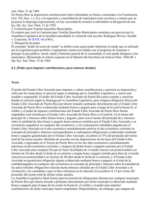 Just. Núm. 51 de 1986.
En Puerto Rico la disposición constitucional sobre referéndum se limita a enmiendas a la Constitución
(Art. VII, Secs. 1 y 2) y a la supresión y consolidación de municipios (esta sección) y a menos que un
proyecto lo disponga expresamente, no hay necesidad de someter a referéndum la derogación de una
ley. Op. Sec. Just. Núm. 21 de 1958.
2. Comisión para Ventilar Querellas Municipales.
El estatuto que creó la Comisión para Ventilar Querellas Municipales constituye un ejercicio por la
Asamblea Legislativa de la facultad concedídale en virtud de esta sección. Rodríguez Rivera, Alcalde
v. Comisión, 84 D.P.R. 68 (1961).
3. Delegación de poder.
El concepto "poder de razón de estado" se define como aquel poder inherente al estado que es utilizado
por la Legislatura para prohibir o reglamentar ciertas actividades con el propósito de fomentar o
proteger la paz pública, moral, salud y bienestar general de la comunidad, el cual puede delegarse a los
municipios. (Reiterando el criterio expuesto en la Opinión del Secretario de Justicia Núm. 1966-40 .)
Op. Sec. Just. Núm. 33 de 1984.

§ 2. [Poder para imponer contribuciones; para contraer deudas]



Texto

El poder del Estado Libre Asociado para imponer y cobrar contribuciones y autorizar su imposición y
cobro por los municipios se ejercerá según se disponga por la Asamblea Legislativa, y nunca será
rendido o suspendido. El poder del Estado Libre Asociado de Puerto Rico para contraer y autorizar
deudas se ejercerá según se disponga por la Asamblea Legislativa, pero ninguna obligación directa del
Estado Libre Asociado de Puerto Rico por dinero tomado a préstamo directamente por el Estado Libre
Asociado de Puerto Rico evidenciada mediante bonos o pagarés para el pago de la cual la buena fe, el
crédito y el poder de imponer contribuciones del Estado Libre Asociado de Puerto Rico fueren
empeñados será emitida por el Estado Libre Asociado de Puerto Rico si el total de: (i) el monto del
principal de e intereses sobre dichos bonos y pagarés, junto con el monto del principal de e intereses
sobre la totalidad de tales bonos y pagarés hasta entonces emitidos por el Estado Libre Asociado y en
circulación, pagaderos en cualquier año económico, y (ii) cualesquiera cantidades pagadas por el
Estado Libre Asociado en el año económico inmediatamente anterior al año económico corriente en
concepto de principal e intereses correspondientes a cualesquiera obligaciones evidenciadas mediante
bonos o pagarés garantizadas por el Estado Libre Asociado, excediere el 15% del promedio del monto
total de las rentas anuales obtenidas de acuerdo con las disposiciones de las leyes del Estado Libre
Asociado e ingresadas en el Tesoro de Puerto Rico en los dos años económicos inmediatamente
anteriores al año económico corriente; y ninguno de dichos bonos o pagarés emitidos por el Estado
Libre Asociado para cualquier fin que no fuere facilidades de vivienda vencerá con posterioridad a un
término de 30 años desde la fecha de su emisión y ningún bono o pagaré emitido para fines de vivienda
vencerá con posterioridad a un término de 40 años desde la fecha de su emisión; y el Estado Libre
Asociado no garantizará obligación alguna evidenciada mediante bonos o pagarés si el total de la
cantidad pagadera en cualquier año económico en concepto de principal e intereses sobre la totalidad de
las antes referidas obligaciones directas hasta entonces emitidas por el Estado Libre Asociado y en
circulación y las cantidades a que se hace referencia en la cláusula (ii) excediere el 15 por ciento del
promedio del monto total de dichas rentas anuales.
La Asamblea Legislativa fijará límites para la emisión de obligaciones directas por cualquier municipio
de Puerto Rico por dinero tomado a préstamo directamente por dicho municipio evidenciada mediante
bonos o pagarés para el pago de las cuales la buena fe, el crédito y el poder para imponer
contribuciones de dicho municipio fueren empeñados; Disponiéndose, sin embargo, que ninguno de
 