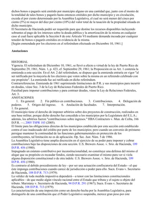 dichos bonos o pagarés será emitido por municipio alguno en una cantidad que, junto con el monto de
la totalidad de tales bonos y pagarés hasta entonces emitidos por dicho municipio y en circulación,
exceda el por ciento determinado por la Asamblea Legislativa, el cual no será menor del cinco por
ciento (5%) ni mayor del diez por ciento (10%) del valor total de la tasación de la propiedad situada en
dicho municipio.
El Secretario de Hacienda podrá ser requerido para que destine los recursos disponibles incluyendo
sobrantes al pago de los intereses sobre la deuda pública y la amortización de la misma en cualquier
caso al cual fuere aplicable la Sección 8 de este Artículo VI mediante demanda incoada por cualquier
tenedor de bonos o pagarés emitidos en evidencia de la misma.
[Según enmendada por los electores en el referéndum efectuado en Diciembre 10, 1961.]

Anotaciones


HISTORIAL
Vigencia. El referéndum de Diciembre 10, 1961, se llevó a efecto a virtud de la ley de Puerto Rico de
Septiembre 29, 1961, Núm. 1, p. 423, ef. Septiembre 29, 1961; la Proposición en su Art. 1 contenía la
enmienda a esta sección. En el Art. 2 del referéndum, se dispuso que la enmienda entraría en vigor "al
ser ratificada por la mayoría de los electores que voten sobre la misma en un referendo celebrado con
ese propósito". La enmienda fue así ratificada en dicho referéndum.
Contrarreferencias. Enmienda de 1961 suprimiendo limitaciones de P.R. y sus municipios para incurrir
en deudas, véase Sec. 3 de la Ley de Relaciones Federales de Puerto Rico.
Facultad para imponer contribuciones y para contraer deudas, véase la Ley de Relaciones Federales,
Art. 3.
ANOTACIONES
    1. En general.      2. Fin público en contribuciones.       3. Contribuciones.      4. Delegación de
poderes.      5. Origen del ingreso.      6. Anulación de facultades.     7. Interpretación.
1. En general.
El municipio tiene el derecho de imponer arbitrios sobre dos proyectos de construcción, realizados en
una base militar, porque dicho derecho fue concedido a los municipios por la Legislatura del E.L.A.;
además, los arbitrios fueron "contribuciones sobre ingresos." HBA Contractors v. Mun. de Ceiba, 166
D.P.R. —; 2005 TSPR 183 (2005).
El límite para las obligaciones directas de los municipios establecido por esta sección está establecido
contra el uso inadecuado del crédito por parte de los municipios; pero cuando un convenio de préstamo
persigue mantener la continuidad de las funciones gubernamentales en protección de los
contribuyentes, tal limitación no es de aplicación. Op. Sec. Just. Núm. 5 de 1986.
La Asamblea Legislativa tiene amplia discreción en el ejercicio de su poder para imponer y cobrar
contribuciones bajo las disposiciones de esta sección. U.S. Brewers Assoc. v. Srio. de Hacienda, 109
D.P.R. 456 (1980).
Impugnado un estatuto contributivo por inconstitucionalidad, no constituye una defensa del mismo el
alegar que su propósito es recaudar fondos, siendo necesario examinar el mismo para ver si viola
alguna disposición constitucional o de otra índole. U.S. Brewers Assoc. v. Srio. de Hacienda, 109
D.P.R. 456 (1980).
Es contrario al debido procedimiento de ley—por ser una actuación confiscatoria del Estado—el que
éste imponga contribuciones cuando carece de jurisdicción o poder para ello. Sucn. Evans v. Secretario
de Hacienda, 108 D.P.R. 713 (1979).
La validez de toda medida impositiva dependerá—a tenor con las limitaciones constitucionales
aplicables—de que medie algún vínculo racional entre el Estado que tributa y el sujeto u objeto del
tributo. Maristany v. Secretario de Hacienda, 94 D.P.R. 291 (1967); Sucn. Evans v. Secretario de
Hacienda, 108 D.P.R. 713 (1979).
La caracterización de una imposición como un derecho hecha por la Asamblea Legislativa, para
distinguirlo de una contribución que el Poder Legislativo suspendía, merece gran peso por este
 