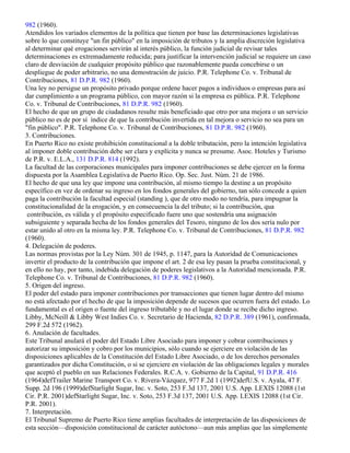 982 (1960).
Atendidos los variados elementos de la política que tienen por base las determinaciones legislativas
sobre lo que constituye "un fin público" en la imposición de tributos y la amplia discreción legislativa
al determinar qué erogaciones servirán al interés público, la función judicial de revisar tales
determinaciones es extremadamente reducida; para justificar la intervención judicial se requiere un caso
claro de desviación de cualquier propósito público que razonablemente pueda concebirse o un
despliegue de poder arbitrario, no una demostración de juicio. P.R. Telephone Co. v. Tribunal de
Contribuciones, 81 D.P.R. 982 (1960).
Una ley no persigue un propósito privado porque ordene hacer pagos a individuos o empresas para así
dar cumplimiento a un programa público, con mayor razón si la empresa es pública. P.R. Telephone
Co. v. Tribunal de Contribuciones, 81 D.P.R. 982 (1960).
El hecho de que un grupo de ciudadanos resulte más beneficiado que otro por una mejora o un servicio
público no es de por sí índice de que la contribución invertida en tal mejora o servicio no sea para un
"fin público". P.R. Telephone Co. v. Tribunal de Contribuciones, 81 D.P.R. 982 (1960).
3. Contribuciones.
En Puerto Rico no existe prohibición constitucional a la doble tributación, pero la intención legislativa
al imponer doble contribución debe ser clara y explícita y nunca se presume. Asoc. Hoteles y Turismo
de P.R. v. E.L.A., 131 D.P.R. 814 (1992).
La facultad de las corporaciones municipales para imponer contribuciones se debe ejercer en la forma
dispuesta por la Asamblea Legislativa de Puerto Rico. Op. Sec. Just. Núm. 21 de 1986.
El hecho de que una ley que impone una contribución, al mismo tiempo la destine a un propósito
específico en vez de ordenar su ingreso en los fondos generales del gobierno, tan sólo concede a quien
paga la contribución la facultad especial (standing ), que de otro modo no tendría, para impugnar la
constitucionalidad de la erogación, y en consecuencia la del tributo; si la contribución, qua
 contribución, es válida y el propósito especificado fuere uno que sostendría una asignación
subsiguiente y separada hecha de los fondos generales del Tesoro, ninguno de los dos sería nulo por
estar unido al otro en la misma ley. P.R. Telephone Co. v. Tribunal de Contribuciones, 81 D.P.R. 982
(1960).
4. Delegación de poderes.
Las normas provistas por la Ley Núm. 301 de 1945, p. 1147, para la Autoridad de Comunicaciones
invertir el producto de la contribución que impone el art. 2 de esa ley pasan la prueba constitucional, y
en ello no hay, por tanto, indebida delegación de poderes legislativos a la Autoridad mencionada. P.R.
Telephone Co. v. Tribunal de Contribuciones, 81 D.P.R. 982 (1960).
5. Origen del ingreso.
El poder del estado para imponer contribuciones por transacciones que tienen lugar dentro del mismo
no está afectado por el hecho de que la imposición depende de sucesos que ocurren fuera del estado. Lo
fundamental es el origen o fuente del ingreso tributable y no el lugar donde se recibe dicho ingreso.
Libby, McNeill & Libby West Indies Co. v. Secretario de Hacienda, 82 D.P.R. 389 (1961), confirmada,
299 F.2d 572 (1962).
6. Anulación de facultades.
Este Tribunal anulará el poder del Estado Libre Asociado para imponer y cobrar contribuciones y
autorizar su imposición y cobro por los municipios, sólo cuando se ejerciere en violación de las
disposiciones aplicables de la Constitución del Estado Libre Asociado, o de los derechos personales
garantizados por dicha Constitución, o si se ejerciere en violación de las obligaciones legales y morales
que aceptó el pueblo en sus Relaciones Federales. R.C.A. v. Gobierno de la Capital, 91 D.P.R. 416
(1964)defTrailer Marine Transport Co. v. Rivera-Vázquez, 977 F.2d 1 (1992)defU.S. v. Ayala, 47 F.
Supp. 2d 196 (1999)defStarlight Sugar, Inc. v. Soto, 253 F.3d 137, 2001 U.S. App. LEXIS 12088 (1st
Cir. P.R. 2001)defStarlight Sugar, Inc. v. Soto, 253 F.3d 137, 2001 U.S. App. LEXIS 12088 (1st Cir.
P.R. 2001).
7. Interpretación.
El Tribunal Supremo de Puerto Rico tiene amplias facultades de interpretación de las disposiciones de
esta sección—disposición constitucional de carácter autóctono—aun más amplias que las simplemente
 