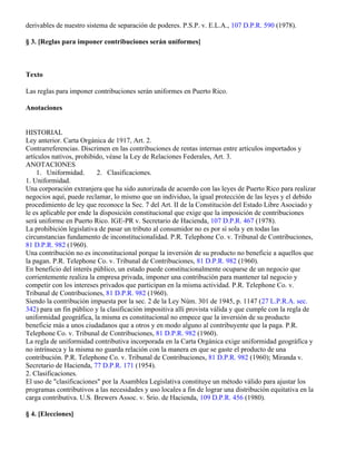 derivables de nuestro sistema de separación de poderes. P.S.P. v. E.L.A., 107 D.P.R. 590 (1978).

§ 3. [Reglas para imponer contribuciones serán uniformes]



Texto

Las reglas para imponer contribuciones serán uniformes en Puerto Rico.

Anotaciones


HISTORIAL
Ley anterior. Carta Orgánica de 1917, Art. 2.
Contrarreferencias. Discrimen en las contribuciones de rentas internas entre artículos importados y
artículos nativos, prohibido, véase la Ley de Relaciones Federales, Art. 3.
ANOTACIONES
    1. Uniformidad.        2. Clasificaciones.
1. Uniformidad.
Una corporación extranjera que ha sido autorizada de acuerdo con las leyes de Puerto Rico para realizar
negocios aquí, puede reclamar, lo mismo que un individuo, la igual protección de las leyes y el debido
procedimiento de ley que reconoce la Sec. 7 del Art. II de la Constitución del Estado Libre Asociado y
le es aplicable por ende la disposición constitucional que exige que la imposición de contribuciones
será uniforme en Puerto Rico. IGE-PR v. Secretario de Hacienda, 107 D.P.R. 467 (1978).
La prohibición legislativa de pasar un tributo al consumidor no es por sí sola y en todas las
circunstancias fundamento de inconstitucionalidad. P.R. Telephone Co. v. Tribunal de Contribuciones,
81 D.P.R. 982 (1960).
Una contribución no es inconstitucional porque la inversión de su producto no beneficie a aquellos que
la pagan. P.R. Telephone Co. v. Tribunal de Contribuciones, 81 D.P.R. 982 (1960).
En beneficio del interés público, un estado puede constitucionalmente ocuparse de un negocio que
corrientemente realiza la empresa privada, imponer una contribución para mantener tal negocio y
competir con los intereses privados que participan en la misma actividad. P.R. Telephone Co. v.
Tribunal de Contribuciones, 81 D.P.R. 982 (1960).
Siendo la contribución impuesta por la sec. 2 de la Ley Núm. 301 de 1945, p. 1147 (27 L.P.R.A. sec.
342) para un fin público y la clasificación impositiva allí provista válida y que cumple con la regla de
uniformidad geográfica, la misma es constitucional no empece que la inversión de su producto
beneficie más a unos ciudadanos que a otros y en modo alguno al contribuyente que la paga. P.R.
Telephone Co. v. Tribunal de Contribuciones, 81 D.P.R. 982 (1960).
La regla de uniformidad contributiva incorporada en la Carta Orgánica exige uniformidad geográfica y
no intrínseca y la misma no guarda relación con la manera en que se gaste el producto de una
contribución. P.R. Telephone Co. v. Tribunal de Contribuciones, 81 D.P.R. 982 (1960); Miranda v.
Secretario de Hacienda, 77 D.P.R. 171 (1954).
2. Clasificaciones.
El uso de "clasificaciones" por la Asamblea Legislativa constituye un método válido para ajustar los
programas contributivos a las necesidades y uso locales a fin de lograr una distribución equitativa en la
carga contributiva. U.S. Brewers Assoc. v. Srio. de Hacienda, 109 D.P.R. 456 (1980).

§ 4. [Elecciones]
 