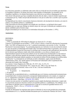 Texto

Las elecciones generales se celebrarán cada cuatro años en el día del mes de noviembre que determine
la Asamblea Legislativa. En dichas elecciones serán elegidos el Gobernador, los miembros de la
Asamblea Legislativa y los demás funcionarios cuya elección en esa fecha se disponga por ley.
Será elector toda persona que haya cumplido dieciocho años de edad, y reúna los demás requisitos que
se determine por ley. Nadie será privado del derecho al voto por no saber leer o escribir o por no poseer
propiedad.
Se dispondrá por ley todo lo concerniente al proceso electoral y de inscripción de electores, así como lo
relativo a los partidos políticos y candidaturas.
Todo funcionario de elección popular será elegido por voto directo y se declarará electo aquel
candidato para un cargo que obtenga un número mayor de votos que el obtenido por cualquiera de los
demás candidatos para el mismo cargo.
[Según enmendada por los electores en el referéndum efectuado en Noviembre 1, 1970.]

Anotaciones


HISTORIAL
Enmiendas
—1970. La enmienda de 1970 rebajó la edad para ser elector de 21 a 18 años.
Vigencia. El referéndum de Noviembre 1, 1970, se llevó a efecto a virtud de la Resolución Concurrente
Núm. 1 de 1969; la Proposición en su Art. 1 contenía la enmienda a esta sección. La Sec. 3 de dicha
Resolución Concurrente dispone: "La enmienda propuesta en el Artículo 1ro de esta resolución entrará
en vigor tan pronto el Gobernador del Estado Libre Asociado de Puerto Rico lo proclame, una vez que
el Superintendente General de Elecciones le certifique que la misma ha sido ratificada por una mayoría
de los electores que hubieren votado sobre dicha enmienda y a ese efecto se dispone que el
Superintendente General de Elecciones deberá enviar tal certificación al Gobernador no más tarde de
cuarenta y ocho (48) horas después de terminado el escrutinio general sobre dicha enmienda, y dicha
proclama del Gobernador deberá expedirse no más tarde de treinta (30) días después de recibirse dicha
certificación." La enmienda fue así ratificada en dicho referéndum, según consta del Boletín
Administrativo Núm. 1621 donde aparece la Proclama del Gobernador sobre la aprobación del
electorado del Estado Libre Asociado.
Ley anterior. Cartas Orgánicas de 1900, Sec. 29; 1917, Arts. 12, 29 y 35.
Contrarreferencias. Ley Electoral de 1977, véanse las secs. 3001 et seq. del Título 16.
Sufragio; prerrogativa electoral, véase el Art. II, Sec. 2 de esta Constitución.
ANOTACIONES
    1. En general.       2. Interpretación.
1. En general.
Como parte de su autoridad privativa, y considerando que en el sistema constitucional norteamericano
la autoridad sobre el sistema electoral le corresponde fundamentalmente a los estados, le compete al
E.L.A. reglamentar en derecho lo relativo al ejercicio del derecho al voto dentro de su jurisdicción.
Ramírez de Ferrer v. Mari Bras, 142 D.P.R. 941 (1997).
A tenor con esta sección, la Asamblea Legislativa posee amplia facultad para determinar y reglar todo
lo concerniente al proceso electoral, inclusive los partidos políticos y candidaturas. Sin embargo, no es
carta blanca ni absoluta, pues la reglamentación se rige por el axioma de igualdad inmerso en la
Constitución. P.R.P. v. E.L.A., 115 D.P.R. 631 (1984).
2. Interpretación.
El poder de determinar los requisitos para ejercer el derecho al voto en esta jurisdicción corresponde
esencialmente al E.L.A., facultad limitada únicamente por la Constitución. Ramírez de Ferrer v. Mari
 