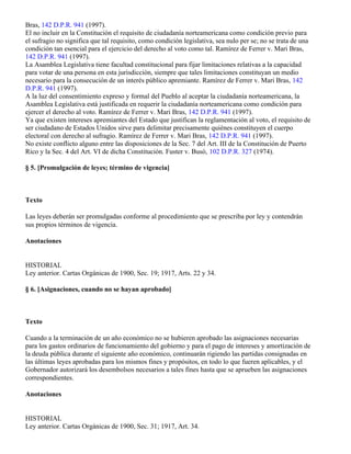 Bras, 142 D.P.R. 941 (1997).
El no incluir en la Constitución el requisito de ciudadanía norteamericana como condición previo para
el sufragio no significa que tal requisito, como condición legislativa, sea nulo per se; no se trata de una
condición tan esencial para el ejercicio del derecho al voto como tal. Ramírez de Ferrer v. Mari Bras,
142 D.P.R. 941 (1997).
La Asamblea Legislativa tiene facultad constitucional para fijar limitaciones relativas a la capacidad
para votar de una persona en esta jurisdicción, siempre que tales limitaciones constituyan un medio
necesario para la consecución de un interés público apremiante. Ramírez de Ferrer v. Mari Bras, 142
D.P.R. 941 (1997).
A la luz del consentimiento expreso y formal del Pueblo al aceptar la ciudadanía norteamericana, la
Asamblea Legislativa está justificada en requerir la ciudadanía norteamericana como condición para
ejercer el derecho al voto. Ramírez de Ferrer v. Mari Bras, 142 D.P.R. 941 (1997).
Ya que existen intereses apremiantes del Estado que justifican la reglamentación al voto, el requisito de
ser ciudadano de Estados Unidos sirve para delimitar precisamente quiénes constituyen el cuerpo
electoral con derecho al sufragio. Ramírez de Ferrer v. Mari Bras, 142 D.P.R. 941 (1997).
No existe conflicto alguno entre las disposiciones de la Sec. 7 del Art. III de la Constitución de Puerto
Rico y la Sec. 4 del Art. VI de dicha Constitución. Fuster v. Busó, 102 D.P.R. 327 (1974).

§ 5. [Promulgación de leyes; término de vigencia]



Texto

Las leyes deberán ser promulgadas conforme al procedimiento que se prescriba por ley y contendrán
sus propios términos de vigencia.

Anotaciones


HISTORIAL
Ley anterior. Cartas Orgánicas de 1900, Sec. 19; 1917, Arts. 22 y 34.

§ 6. [Asignaciones, cuando no se hayan aprobado]



Texto

Cuando a la terminación de un año económico no se hubieren aprobado las asignaciones necesarias
para los gastos ordinarios de funcionamiento del gobierno y para el pago de intereses y amortización de
la deuda pública durante el siguiente año económico, continuarán rigiendo las partidas consignadas en
las últimas leyes aprobadas para los mismos fines y propósitos, en todo lo que fueren aplicables, y el
Gobernador autorizará los desembolsos necesarios a tales fines hasta que se aprueben las asignaciones
correspondientes.

Anotaciones


HISTORIAL
Ley anterior. Cartas Orgánicas de 1900, Sec. 31; 1917, Art. 34.
 