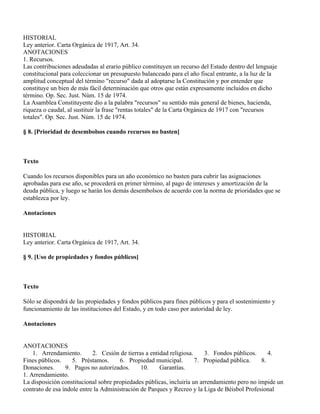 HISTORIAL
Ley anterior. Carta Orgánica de 1917, Art. 34.
ANOTACIONES
1. Recursos.
Las contribuciones adeudadas al erario público constituyen un recurso del Estado dentro del lenguaje
constitucional para coleccionar un presupuesto balanceado para el año fiscal entrante, a la luz de la
amplitud conceptual del término "recurso" dada al adoptarse la Constitución y por entender que
constituye un bien de más fácil determinación que otros que están expresamente incluidos en dicho
término. Op. Sec. Just. Núm. 15 de 1974.
La Asamblea Constituyente dio a la palabra "recursos" su sentido más general de bienes, hacienda,
riqueza o caudal, al sustituir la frase "rentas totales" de la Carta Orgánica de 1917 con "recursos
totales". Op. Sec. Just. Núm. 15 de 1974.

§ 8. [Prioridad de desembolsos cuando recursos no basten]



Texto

Cuando los recursos disponibles para un año económico no basten para cubrir las asignaciones
aprobadas para ese año, se procederá en primer término, al pago de intereses y amortización de la
deuda pública, y luego se harán los demás desembolsos de acuerdo con la norma de prioridades que se
establezca por ley.

Anotaciones


HISTORIAL
Ley anterior. Carta Orgánica de 1917, Art. 34.

§ 9. [Uso de propiedades y fondos públicos]



Texto

Sólo se dispondrá de las propiedades y fondos públicos para fines públicos y para el sostenimiento y
funcionamiento de las instituciones del Estado, y en todo caso por autoridad de ley.

Anotaciones


ANOTACIONES
    1. Arrendamiento.       2. Cesión de tierras a entidad religiosa.    3. Fondos públicos.     4.
Fines públicos.     5. Préstamos.     6. Propiedad municipal.         7. Propiedad pública.   8.
Donaciones.      9. Pagos no autorizados.      10.     Garantías.
1. Arrendamiento.
La disposición constitucional sobre propiedades públicas, incluiría un arrendamiento pero no impide un
contrato de esa índole entre la Administración de Parques y Recreo y la Liga de Béisbol Profesional
 