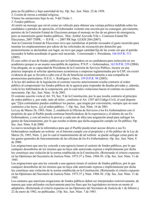 para un fin público y bajo autoridad de ley. Op. Sec. Just. Núm. 22 de 1958.
2. Cesión de tierras a entidad religiosa.
Véanse las anotaciones bajo la sec. 9 del Título 1.
3. Fondos públicos.
Al emitir un mensaje que sirvió como un vehículo para obtener una ventaja política indebida sobre los
candidatos o partidos de oposición, el Gobernador violentó esta sección por no conseguir, previamente,
permiso de la Comisión Estatal de Elecciones porque el mensaje no fue de un género de emergencia,
pero su transmisión gastó fondos públicos. Hon. Anibal Acevedo Vila v. Comision Estatal De
Elecciones, 2007 TSPR; — D.P.R. —; 2007 PR Sup. LEXIS 204 (2007).
Aun la Comisión Estatal de Elecciones tuvo que reembolsar al partido recusador el gasto incurrido para
tramitar los emplazamientos por edicto de las solicitudes de recusación por domicilio que
posteriormente se declaraban con lugar, no tuvo que pagar cantidad fija de las costas sin que el partido
recusador le había acreditado el gasto real incurrido. Comisionado v. Presidenta, 166 D.P.R. 513
(2005).
El caso sobre el uso de fondos públicos por la Gobernadora en su candidatura para reelección no era
académico porque es un asunto susceptible de repetirse. P.N.P. v. Gobernadora, 162 D.P.R. 239 (2004).
Una abogada, en su capacidad de Presidenta de la Comisión de Servicio Público, incurre en una
práctica impropia al solicitar aportaciones económicas a empresas reglamentadas por la CSP, sin existir
evidencia de que se llevaría a cabo con el fin de beneficiar económicamente a una compañía de
promociones particulares. O.E.G. v. Rodríguez y Otros, 159 D.P.R. 98 (2003).
A la luz del análisis de la legislación el contrato suscrito anteriormente resulta contrario al orden
público al comprometer los fondos públicos de la agencia para responder de deudas privadas y, además,
viola la ley habilitadora de la corporación, por lo cual tales violaciones hacen el contrato en cuestión
inexistente. Op. Sec. Just. Núm. 16 de 2001.
El contrato suscrito viola el Art. VI, Sec. 9 de la Constitución, por lo que resulta contrario al principio
de orden público y, por ende, nulo ab initio , conforme al Art. 1207 del Código Civil, el cual dispone
que "[l]os contratantes pueden establecer los pactos...que tengan por conveniente, siempre que no sean
contrarios a las leyes...[y] al orden público...". Op. Sec. Just. Núm. 16 de 2001.
La Ley de Marzo 26, 1965, Núm. 2, estableció la Oficina de Servicios a los Ex Gobernadores con el
propósito de que el Pueblo pueda continuar beneficiándose de la experiencia y el talento de sus Ex
Gobernadores, y con tal motivo le provee a cada uno de ellos una asignación anual para sufragar los
gastos de funcionamiento, por lo que resulta evidente que dicha asignación cumple un fin público. Op.
Sec. Just. Núm. 8 de 2000.
La nueva tecnología de la informática para que el Pueblo pueda tener acceso directo a sus Ex
Gobernadores mediante un website en el Internet cumple con el propósito y el fin público de la Ley de
Marzo 26, 1965, Núm. 2, por lo cual el mantenimiento de tal website se puede sufragar como parte de
los gastos generales de funcionamiento de las oficinas de los Ex Gobernadores. Op. Sec. Just. Núm. 8
de 2000.
Las asignaciones que una ley concede a una agencia tienen el carácter de fondos públicos, por lo que
cualquier desembolso de los mismos que no haya sido autorizado expresa o implícitamente por dicha
ley constituye una violación de la norma establecida en la Constitución. (Reiterando el criterio expuesto
en las Opiniones del Secretario de Justicia Núm. 1973-37 y Núm. 1968-30. ) Op. Sec. Just. Núm. 11 de
1985.
Las asignaciones que una ley concede a una agencia tienen el carácter de fondos públicos, por lo que
cualquier desembolso de los mismos que no haya sido autorizado expresa o implícitamente por dicha
ley constituye una violación de la norma establecida en la Constitución. (Reiterando el criterio expuesto
en las Opiniones del Secretario de Justicia Núm. 1973-37 y Núm. 1968-30. ) Op. Sec. Just. Núm. 11 de
1985.
Los estatutos que autorizan erogaciones de fondos públicos deben ser interpretados restrictivamente, de
manera que sean utilizados exclusivamente para los fines que los legisladores tuvieron en mente al
adoptarlos. (Reiterando el criterio expuesto en las Opiniones del Secretario de Justicia de 1 de febrero y
22 de enero de 1982, no publicadas. ) Op. Sec. Just. Núm. 7 de 1983.
 