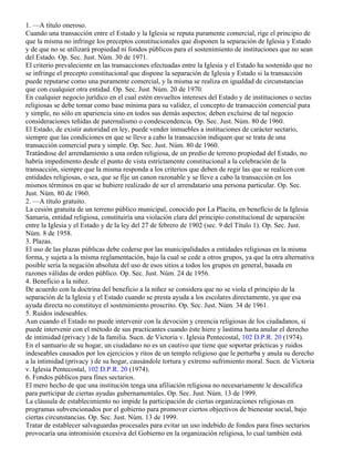 1. —A título oneroso.
Cuando una transacción entre el Estado y la Iglesia se reputa puramente comercial, rige el principio de
que la misma no infringe los preceptos constitucionales que disponen la separación de Iglesia y Estado
y de que no se utilizará propiedad ni fondos públicos para el sostenimiento de instituciones que no sean
del Estado. Op. Sec. Just. Núm. 30 de 1971.
El criterio prevaleciente en las transacciones efectuadas entre la Iglesia y el Estado ha sostenido que no
se infringe el precepto constitucional que dispone la separación de Iglesia y Estado si la transacción
puede reputarse como una puramente comercial, y la misma se realiza en igualdad de circunstancias
que con cualquier otra entidad. Op. Sec. Just. Núm. 20 de 1970.
En cualquier negocio jurídico en el cual estén envueltos intereses del Estado y de instituciones o sectas
religiosas se debe tomar como base mínima para su validez, el concepto de transacción comercial pura
y simple, no sólo en apariencia sino en todos sus demás aspectos; deben excluirse de tal negocio
consideraciones teñidas de paternalismo o condescendencia. Op. Sec. Just. Núm. 80 de 1960.
El Estado, de existir autoridad en ley, puede vender inmuebles a instituciones de carácter sectario,
siempre que las condiciones en que se lleve a cabo la transacción indiquen que se trata de una
transacción comercial pura y simple. Op. Sec. Just. Núm. 80 de 1960.
Tratándose del arrendamiento a una orden religiosa, de un predio de terreno propiedad del Estado, no
habría impedimento desde el punto de vista estrictamente constitucional a la celebración de la
transacción, siempre que la misma responda a los criterios que deben de regir las que se realicen con
entidades religiosas, o sea, que se fije un canon razonable y se lleve a cabo la transacción en los
mismos términos en que se hubiere realizado de ser el arrendatario una persona particular. Op. Sec.
Just. Núm. 80 de 1960.
2. —A título gratuito.
La cesión gratuita de un terreno público municipal, conocido por La Placita, en beneficio de la Iglesia
Samaria, entidad religiosa, constituiría una violación clara del principio constitucional de separación
entre la Iglesia y el Estado y de la ley del 27 de febrero de 1902 (sec. 9 del Título 1). Op. Sec. Just.
Núm. 8 de 1958.
3. Plazas.
El uso de las plazas públicas debe cederse por las municipalidades a entidades religiosas en la misma
forma, y sujeta a la misma reglamentación, bajo la cual se cede a otros grupos, ya que la otra alternativa
posible sería la negación absoluta del uso de esos sitios a todos los grupos en general, basada en
razones válidas de orden público. Op. Sec. Just. Núm. 24 de 1956.
4. Beneficio a la niñez.
De acuerdo con la doctrina del beneficio a la niñez se considera que no se viola el principio de la
separación de la Iglesia y el Estado cuando se presta ayuda a los escolares directamente, ya que esa
ayuda directa no constituye el sostenimiento proscrito. Op. Sec. Just. Núm. 34 de 1961.
5. Ruidos indeseables.
Aun cuando el Estado no puede intervenir con la devoción y creencia religiosas de los ciudadanos, sí
puede intervenir con el método de sus practicantes cuando éste hiere y lastima hasta anular el derecho
de intimidad (privacy ) de la familia. Sucn. de Victoria v. Iglesia Pentecostal, 102 D.P.R. 20 (1974).
En el santuario de su hogar, un ciudadano no es un cautivo que tiene que soportar prácticas y ruidos
indeseables causados por los ejercicios y ritos de un templo religioso que le perturba y anula su derecho
a la intimidad (privacy ) de su hogar, causándole tortura y extremo sufrimiento moral. Sucn. de Victoria
v. Iglesia Pentecostal, 102 D.P.R. 20 (1974).
6. Fondos públicos para fines sectarios.
El mero hecho de que una institución tenga una afiliación religiosa no necesariamente le descalifica
para participar de ciertas ayudas gubernamentales. Op. Sec. Just. Núm. 13 de 1999.
La cláusula de establecimiento no impide la participación de ciertas organizaciones religiosas en
programas subvencionados por el gobierno para promover ciertos objectivos de bienestar social, bajo
ciertas circunstancias. Op. Sec. Just. Núm. 13 de 1999.
Tratar de establecer salvaguardas procesales para evitar un uso indebido de fondos para fines sectarios
provocaría una intromisión excesiva del Gobierno en la organización religiosa, lo cual también está
 