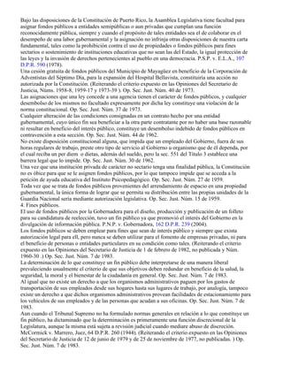 Bajo las disposiciones de la Constitución de Puerto Rico, la Asamblea Legislativa tiene facultad para
asignar fondos públicos a entidades semipúblicas o aun privadas que cumplan una función
reconocidamente pública, siempre y cuando el propósito de tales entidades sea el de colaborar en el
desempeño de una labor gubernamental y la asignación no infrinja otras disposiciones de nuestra carta
fundamental, tales como la prohibición contra el uso de propiedades o fondos públicos para fines
sectarios o sostenimiento de instituciones educativas que no sean las del Estado, la igual protección de
las leyes y la invasión de derechos pertenecientes al pueblo en una democracia. P.S.P. v. E.L.A., 107
D.P.R. 590 (1978).
Una cesión gratuita de fondos públicos del Municipio de Mayagüez en beneficio de la Corporación de
Adventistas del Séptimo Día, para la expansión del Hospital Bellavista, constituiría una acción no
autorizada por la Constitución. (Reiterando el criterio expuesto en las Opiniones del Secretario de
Justicia, Núms. 1958-8, 1959-17 y 1973-39 ). Op. Sec. Just. Núm. 40 de 1973.
Las asignaciones que una ley concede a una agencia tienen el carácter de fondos públicos, y cualquier
desembolso de los mismos no facultado expresamente por dicha ley constituye una violación de la
norma constitucional. Op. Sec. Just. Núm. 37 de 1973.
Cualquier alteración de las condiciones consignadas en un contrato hecho por una entidad
gubernamental, cuyo único fin sea beneficiar a la otra parte contratante por no haber una base razonable
ni resultar en beneficio del interés público, constituye un desembolso indebido de fondos públicos en
contravención a esta sección. Op. Sec. Just. Núm. 44 de 1962.
No existe disposición constitucional alguna, que impida que un empleado del Gobierno, fuera de sus
horas regulares de trabajo, preste otro tipo de servicio al Gobierno u organismo que de él dependa, por
el cual reciba un per diem o dietas, además del sueldo, pero la sec. 551 del Título 3 establece una
barrera legal que lo impide. Op. Sec. Just. Núm. 30 de 1962.
Una vez que una institución privada de carácter no sectario tenga una finalidad pública, la Constitución
no es óbice para que se le asignen fondos públicos, por lo que tampoco impide que se acceda a la
petición de ayuda educativa del Instituto Psicopedagógico. Op. Sec. Just. Núm. 27 de 1959.
Toda vez que se trata de fondos públicos provenientes del arrendamiento de espacio en una propiedad
gubernamental, la única forma de lograr que se permita su distribución entre las propias unidades de la
Guardia Nacional sería mediante autorización legislativa. Op. Sec. Just. Núm. 15 de 1959.
4. Fines públicos.
El uso de fondos públicos por la Gobernadora para el diseño, producción y publicación de un folleto
para su candidatura de reelección, tuvo un fin público ya que promovió el interés del Gobierno en la
divulgación de información pública. P.N.P. v. Gobernadora, 162 D.P.R. 239 (2004).
Los fondos públicos se deben emplear para fines que sean de interés público y siempre que exista
autorización legal para ell, pero nunca se deben utilizar para el fomento de empresas privadas, ni para
el beneficio de personas o entidades particulares en su condición como tales. (Reiterando el criterio
expuesto en las Opiniones del Secretario de Justicia de 1 de febrero de 1982, no publicada y Núm.
1960-30 .) Op. Sec. Just. Núm. 7 de 1983.
La determinación de lo que constituye un fin público debe interpretarse de una manera liberal
prevaleciendo usualmente el criterio de que sus objetivos deben redundar en beneficio de la salud, la
seguridad, la moral y el bienestar de la ciudadanía en general. Op. Sec. Just. Núm. 7 de 1983.
Al igual que no existe un derecho a que los organismos administrativos paguen por los gastos de
transportación de sus empleados desde sus hogares hasta sus lugares de trabajo, por analogía, tampoco
existe un derecho a que dichos organismos administrativos provean facilidades de estacionamiento para
los vehículos de sus empleados y de las personas que acudan a sus oficinas. Op. Sec. Just. Núm. 7 de
1983.
Aun cuando el Tribunal Supremo no ha formulado normas generales en relación a lo que constituye un
fin público, ha dictaminado que la determinación es primeramente una función discrecional de la
Legislatura, aunque la misma está sujeta a revisión judicial cuando mediare abuso de discreción.
McCormick v. Marrero, Juez, 64 D.P.R. 260 (1944). (Reiterando el criterio expuesto en las Opiniones
del Secretario de Justicia de 12 de junio de 1979 y de 25 de noviembre de 1977, no publicadas. ) Op.
Sec. Just. Núm. 7 de 1983.
 
