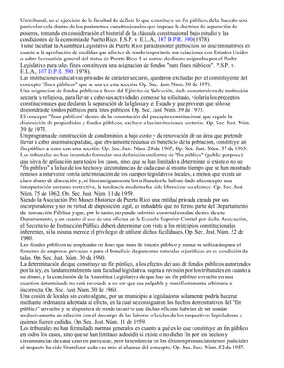 Un tribunal, en el ejercicio de la facultad de definir lo que constituye un fin público, debe hacerlo con
particular celo dentro de los parámetros constitucionales que impone la doctrina de separación de
poderes, tomando en consideración el historial de la cláusula constitucional bajo estudio y las
condiciones de la economía de Puerto Rico. P.S.P. v. E.L.A., 107 D.P.R. 590 (1978).
Tiene facultad la Asamblea Legislativa de Puerto Rico para disponer plebiscitos no discriminatorios en
cuanto a la aprobación de medidas que afecten de modo importante sus relaciones con Estados Unidos
o sobre la cuestión general del status de Puerto Rico. Las sumas de dinero asignadas por el Poder
Legislativo para tales fines constituyen una asignación de fondos "para fines públicos". P.S.P. v.
E.L.A., 107 D.P.R. 590 (1978).
Las instituciones educativas privadas de carácter sectario, quedaron excluidas por el constituyente del
concepto "fines públicos" que se usa en esta sección. Op. Sec. Just. Núm. 30 de 1978.
Una asignación de fondos públicos a favor del Ejército de Salvación, dada su naturaleza de institución
sectaria y religiosa, para llevar a cabo sus actividades como se ha solicitado, violaría los preceptos
constitucionales que declaran la separación de la Iglesia y el Estado y que proveen que sólo se
dispondrá de fondos públicos para fines públicos. Op. Sec. Just. Núm. 39 de 1973.
El concepto "fines públicos" dentro de la connotación del precepto constitucional que regula la
disposición de propiedades y fondos públicos, excluye a las instituciones sectarias. Op. Sec. Just. Núm.
39 de 1973.
Un programa de construcción de condominios a bajo costo y de renovación de un área que pretende
llevar a cabo una municipalidad, que obviamente redunda en beneficio de la población, constituye un
fin público a tenor con esta sección. Op. Sec. Just. Núm. 28 de 1967; Op. Sec. Just. Núm. 37 de 1963.
Los tribunales no han intentado formular una definición uniforme de "fin público" (public purpose )
que sirva de aplicación para todos los casos, sino, que se han limitado a determinar si existe o no un
"fin público" a la luz de los hechos y circunstancias de cada caso al mismo tiempo que se han mostrado
remisos a intervenir con la determinación de los cuerpos legislativos locales, a menos que exista un
claro abuso de discreción y, si bien antiguamente los tribunales le habían dado al concepto una
interpretación un tanto restrictiva, la tendencia moderna ha sido liberalizar su alcance. Op. Sec. Just.
Núm. 75 de 1962; Op. Sec. Just. Núm. 11 de 1959.
Siendo la Asociación Pro Museo Histórico de Puerto Rico una entidad privada creada por sus
incorporadores y no en virtud de disposición legal, es indudable que no forma parte del Departamento
de Instrucción Pública y que, por lo tanto, no puede subsistir como tal entidad dentro de ese
Departamento, y en cuanto al uso de una oficina en la Escuela Superior Central por dicha Asociación,
el Secretario de Instrucción Pública deberá determinar con vista a los principios constitucionales
inherentes, si la misma merece el privilegio de utilizar dichas facilidades. Op. Sec. Just. Núm. 52 de
1960.
Los fondos públicos se emplearán en fines que sean de interés público y nunca se utilizarán para el
fomento de empresas privadas o para el beneficio de personas naturales o jurídicas en su condición de
tales. Op. Sec. Just. Núm. 30 de 1960.
La determinación de qué constituye un fin público, a los efectos del uso de fondos públicos autorizados
por la ley, es fundamentalmente una facultad legislativa, sujeta a revisión por los tribunales en cuanto a
su abuso; y la conclusión de la Asamblea Legislativa de que hay un fin público envuelto en una
cuestión determinada no será revocada a no ser que sea palpable y manifiestamente arbitraria e
incorrecta. Op. Sec. Just. Núm. 30 de 1960.
Una cesión de locales sin costo alguno, por un municipio a legisladores solamente podría hacerse
mediante ordenanza adoptada al efecto, en la cual se consiguaran los hechos demostrativos del "fin
público" envuelto y se dispusiera de modo taxativo que dichas oficinas habrían de ser usadas
exclusivamente en relación con el descargo de las labores oficiales de los respectivos legisladores a
quienes fueren cedidas. Op. Sec. Just. Núm. 11 de 1959.
Los tribunales no han formulado normas generales en cuanto a qué es lo que constituye un fin público
en todos los casos, sino que se han limitado a decidir si existe o no dicho fin por los hechos y
circunstancias de cada caso en particular, pero la tendencia en los últimos pronunciamientos judiciales
al respecto ha sido liberalizar cada vez más el alcance del concepto. Op. Sec. Just. Núm. 52 de 1957.
 