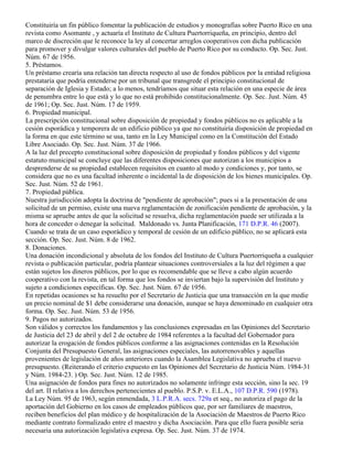 Constituiría un fin público fomentar la publicación de estudios y monografías sobre Puerto Rico en una
revista como Asomante , y actuaría el Instituto de Cultura Puertorriqueña, en principio, dentro del
marco de discreción que le reconoce la ley al concertar arreglos cooperativos con dicha publicación
para promover y divulgar valores culturales del pueblo de Puerto Rico por su conducto. Op. Sec. Just.
Núm. 67 de 1956.
5. Préstamos.
Un préstamo crearía una relación tan directa respecto al uso de fondos públicos por la entidad religiosa
prestataria que podría entenderse por un tribunal que transgrede el principio constitucional de
separación de Iglesia y Estado; a lo menos, tendríamos que situar esta relación en una especie de área
de penumbra entre lo que está y lo que no está prohibido constitucionalmente. Op. Sec. Just. Núm. 45
de 1961; Op. Sec. Just. Núm. 17 de 1959.
6. Propiedad municipal.
La prescripción constitucional sobre disposición de propiedad y fondos públicos no es aplicable a la
cesión esporádica y temporera de un edificio público ya que no constituiría disposición de propiedad en
la forma en que este término se usa, tanto en la Ley Municipal como en la Constitución del Estado
Libre Asociado. Op. Sec. Just. Núm. 37 de 1966.
A la luz del precepto constitucional sobre disposición de propiedad y fondos públicos y del vigente
estatuto municipal se concluye que las diferentes disposiciones que autorizan a los municipios a
desprenderse de su propiedad establecen requisitos en cuanto al modo y condiciones y, por tanto, se
considera que no es una facultad inherente o incidental la de disposición de los bienes municipales. Op.
Sec. Just. Núm. 52 de 1961.
7. Propiedad pública.
Nuestra jurisdicción adopta la doctrina de "pendiente de aprobación"; pues si a la presentación de una
solicitud de un permiso, existe una nueva reglamentación de zonificación pendiente de aprobación, y la
misma se apruebe antes de que la solicitud se resuelva, dicha reglamentación puede ser utilizada a la
hora de conceder o denegar la solicitud. Maldonado vs. Junta Planificación, 171 D.P.R. 46 (2007).
Cuando se trata de un caso esporádico y temporal de cesión de un edificio público, no se aplicará esta
sección. Op. Sec. Just. Núm. 8 de 1962.
8. Donaciones.
Una donación incondicional y absoluta de los fondos del Instituto de Cultura Puertorriqueña a cualquier
revista o publicación particular, podría plantear situaciones controversiales a la luz del régimen a que
están sujetos los dineros públicos, por lo que es recomendable que se lleve a cabo algún acuerdo
cooperativo con la revista, en tal forma que los fondos se inviertan bajo la supervisión del Instituto y
sujeto a condiciones específicas. Op. Sec. Just. Núm. 67 de 1956.
En repetidas ocasiones se ha resuelto por el Secretario de Justicia que una transacción en la que medie
un precio nominal de $1 debe considerarse una donación, aunque se haya denominado en cualquier otra
forma. Op. Sec. Just. Núm. 53 de 1956.
9. Pagos no autorizados.
Son válidos y correctos los fundamentos y las conclusiones expresadas en las Opiniones del Secretario
de Justicia del 23 de abril y del 2 de octubre de 1984 referentes a la facultad del Gobernador para
autorizar la erogación de fondos públicos conforme a las asignaciones contenidas en la Resolución
Conjunta del Presupuesto General, las asignaciones especiales, las autorrenovables y aquellas
provenientes de legislación de años anteriores cuando la Asamblea Legislativa no aprueba el nuevo
presupuesto. (Reiterando el criterio expuesto en las Opiniones del Secretario de Justicia Núm. 1984-31
y Núm. 1984-23. ) Op. Sec. Just. Núm. 12 de 1985.
Una asignación de fondos para fines no autorizados no solamente infringe esta sección, sino la sec. 19
del art. II relativa a los derechos pertenecientes al pueblo. P.S.P. v. E.L.A., 107 D.P.R. 590 (1978).
La Ley Núm. 95 de 1963, según enmendada, 3 L.P.R.A. secs. 729a et seq., no autoriza el pago de la
aportación del Gobierno en los casos de empleados públicos que, por ser familiares de maestros,
reciben beneficios del plan médico y de hospitalización de la Asociación de Maestros de Puerto Rico
mediante contrato formalizado entre el maestro y dicha Asociación. Para que ello fuera posible seria
necesaria una autorización legislativa expresa. Op. Sec. Just. Núm. 37 de 1974.
 