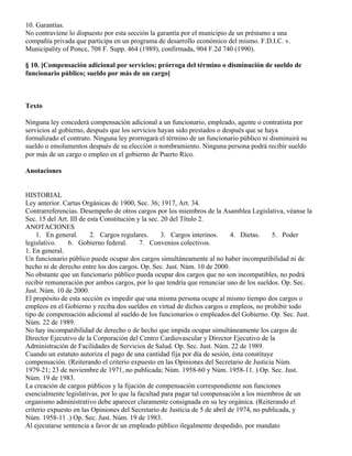 10. Garantías.
No contraviene lo dispuesto por esta sección la garantía por el municipio de un préstamo a una
compañía privada que participa en un programa de desarrollo económico del mismo. F.D.I.C. v.
Municipality of Ponce, 708 F. Supp. 464 (1989), confirmada, 904 F.2d 740 (1990).

§ 10. [Compensación adicional por servicios; prórroga del término o disminución de sueldo de
funcionario público; sueldo por más de un cargo]



Texto

Ninguna ley concederá compensación adicional a un funcionario, empleado, agente o contratista por
servicios al gobierno, después que los servicios hayan sido prestados o después que se haya
formalizado el contrato. Ninguna ley prorrogará el término de un funcionario público ni disminuirá su
sueldo o emolumentos después de su elección o nombramiento. Ninguna persona podrá recibir sueldo
por más de un cargo o empleo en el gobierno de Puerto Rico.

Anotaciones


HISTORIAL
Ley anterior. Cartas Orgánicas de 1900, Sec. 36; 1917, Art. 34.
Contrarreferencias. Desempeño de otros cargos por los miembros de la Asamblea Legislativa, véanse la
Sec. 15 del Art. III de esta Constitución y la sec. 20 del Título 2.
ANOTACIONES
    1. En general.       2. Cargos regulares.       3. Cargos interinos.     4. Dietas.    5. Poder
legislativo.    6. Gobierno federal.       7. Convenios colectivos.
1. En general.
Un funcionario público puede ocupar dos cargos simultáneamente al no haber incompatibilidad ni de
hecho ni de derecho entre los dos cargos. Op. Sec. Just. Núm. 10 de 2000.
No obstante que un funcionario público pueda ocupar dos cargos que no son incompatibles, no podrá
recibir remuneración por ambos cargos, por lo que tendría que renunciar uno de los sueldos. Op. Sec.
Just. Núm. 10 de 2000.
El propósito de esta sección es impedir que una misma persona ocupe al mismo tiempo dos cargos o
empleos en el Gobierno y reciba dos sueldos en virtud de dichos cargos o empleos, no prohibir todo
tipo de compensación adicional al sueldo de los funcionarios o empleados del Gobierno. Op. Sec. Just.
Núm. 22 de 1989.
No hay incompatibilidad de derecho o de hecho que impida ocupar simultáneamente los cargos de
Director Ejecutivo de la Corporación del Centro Cardiovascular y Director Ejecutivo de la
Administración de Facilidades de Servicios de Salud. Op. Sec. Just. Núm. 22 de 1989.
Cuando un estatuto autoriza el pago de una cantidad fija por día de sesión, ésta constituye
compensación. (Reiterando el criterio expuesto en las Opiniones del Secretario de Justicia Núm.
1979-21; 23 de noviembre de 1971, no publicada; Núm. 1958-60 y Núm. 1958-11. ) Op. Sec. Just.
Núm. 19 de 1983.
La creación de cargos públicos y la fijación de compensación correspondiente son funciones
esencialmente legislativas, por lo que la facultad para pagar tal compensación a los miembros de un
organismo administrativo debe aparecer claramente consignada en su ley orgánica. (Reiterando el
criterio expuesto en las Opiniones del Secretario de Justicia de 5 de abril de 1974, no publicada, y
Núm. 1958-11 .) Op. Sec. Just. Núm. 19 de 1983.
Al ejecutarse sentencia a favor de un empleado público ilegalmente despedido, por mandato
 