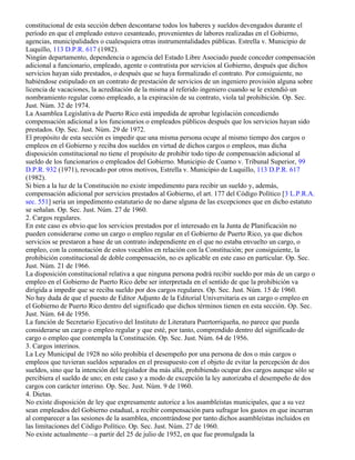 constitucional de esta sección deben descontarse todos los haberes y sueldos devengados durante el
período en que el empleado estuvo cesanteado, provenientes de labores realizadas en el Gobierno,
agencias, municipalidades o cualesquiera otras instrumentalidades públicas. Estrella v. Municipio de
Luquillo, 113 D.P.R. 617 (1982).
Ningún departamento, dependencia o agencia del Estado Libre Asociado puede conceder compensación
adicional a funcionario, empleado, agente o contratista por servicios al Gobierno, después que dichos
servicios hayan sido prestados, o después que se haya formalizado el contrato. Por consiguiente, no
habiéndose estipulado en un contrato de prestación de servicios de un ingeniero provisión alguna sobre
licencia de vacaciones, la acreditación de la misma al referido ingeniero cuando se le extendió un
nombramiento regular como empleado, a la expiración de su contrato, viola tal prohibición. Op. Sec.
Just. Núm. 32 de 1974.
La Asamblea Legislativa de Puerto Rico está impedida de aprobar legislación concediendo
compensación adicional a los funcionarios o empleados públicos después que los servicios hayan sido
prestados. Op. Sec. Just. Núm. 29 de 1972.
El propósito de esta sección es impedir que una misma persona ocupe al mismo tiempo dos cargos o
empleos en el Gobierno y reciba dos sueldos en virtud de dichos cargos o empleos, mas dicha
disposición constitucional no tiene el propósito de prohibir todo tipo de compensación adicional al
sueldo de los funcionarios o empleados del Gobierno. Municipio de Coamo v. Tribunal Superior, 99
D.P.R. 932 (1971), revocado por otros motivos, Estrella v. Municipio de Luquillo, 113 D.P.R. 617
(1982).
Si bien a la luz de la Constitución no existe impedimento para recibir un sueldo y, además,
compensación adicional por servicios prestados al Gobierno, el art. 177 del Código Político [3 L.P.R.A.
sec. 551] sería un impedimento estatutario de no darse alguna de las excepciones que en dicho estatuto
se señalan. Op. Sec. Just. Núm. 27 de 1960.
2. Cargos regulares.
En este caso es obvio que los servicios prestados por el interesado en la Junta de Planificación no
pueden considerarse como un cargo o empleo regular en el Gobierno de Puerto Rico, ya que dichos
servicios se prestaron a base de un contrato independiente en el que no estaba envuelto un cargo, o
empleo, con la connotación de estos vocablos en relación con la Constitución; por consiguiente, la
prohibición constitucional de doble compensación, no es aplicable en este caso en particular. Op. Sec.
Just. Núm. 21 de 1966.
La disposición constitucional relativa a que ninguna persona podrá recibir sueldo por más de un cargo o
empleo en el Gobierno de Puerto Rico debe ser interpretada en el sentido de que la prohibición va
dirigida a impedir que se reciba sueldo por dos cargos regulares. Op. Sec. Just. Núm. 15 de 1960.
No hay duda de que el puesto de Editor Adjunto de la Editorial Universitaria es un cargo o empleo en
el Gobierno de Puerto Rico dentro del significado que dichos términos tienen en esta sección. Op. Sec.
Just. Núm. 64 de 1956.
La función de Secretario Ejecutivo del Instituto de Literatura Puertorriqueña, no parece que pueda
considerarse un cargo o empleo regular y que esté, por tanto, comprendido dentro del significado de
cargo o empleo que contempla la Constitución. Op. Sec. Just. Núm. 64 de 1956.
3. Cargos interinos.
La Ley Municipal de 1928 no sólo prohibía el desempeño por una persona de dos o más cargos o
empleos que tuvieran sueldos separados en el presupuesto con el objeto de evitar la percepción de dos
sueldos, sino que la intención del legislador iba más allá, prohibiendo ocupar dos cargos aunque sólo se
percibiera el sueldo de uno; en este caso y a modo de excepción la ley autorizaba el desempeño de dos
cargos con carácter interino. Op. Sec. Just. Núm. 9 de 1960.
4. Dietas.
No existe disposición de ley que expresamente autorice a los asambleístas municipales, que a su vez
sean empleados del Gobierno estadual, a recibir compensación para sufragar los gastos en que incurran
al comparecer a las sesiones de la asamblea, encontrándose por tanto dichos asambleístas incluidos en
las limitaciones del Código Político. Op. Sec. Just. Núm. 27 de 1960.
No existe actualmente—a partir del 25 de julio de 1952, en que fue promulgada la
 